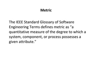 Metric
•
The IEEE Standard Glossary of Software
Engineering Terms defines metric as “a
quantitative measure of the degree to which a
system, component, or process possesses a
given attribute.”
 