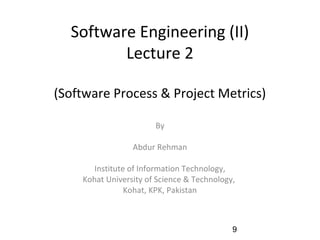 Software Engineering (II)
Lecture 2
(Software Process & Project Metrics)
By
Abdur Rehman
Institute of Information Technology,
Kohat University of Science & Technology,
Kohat, KPK, Pakistan
9
 