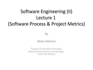 Software Engineering (II)
Lecture 1
(Software Process & Project Metrics)
By
Abdur Rehman
Institute of Information Technology,
Kohat University of Science & Technology,
Kohat, KPK, Pakistan
 