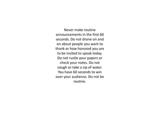 Never make routine
announcements in the first 60
seconds. Do not drone on and
on about people you want to
thank or how honored you are
to be invited to speak today.
Do not rustle your papers or
check your notes. Do not
cough or take a sip of water.
You have 60 seconds to win
over your audience. Do not be
routine.
 