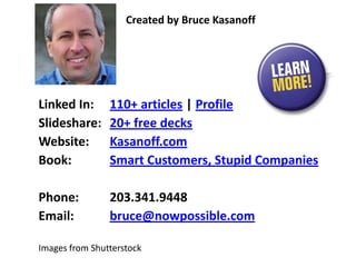 Linked In: 110+ articles | Profile
Slideshare: 20+ free decks
Website: Kasanoff.com
Book: Smart Customers, Stupid Companies
Phone: 203.341.9448
Email: bruce@nowpossible.com
Created by Bruce Kasanoff
Images from Shutterstock
 