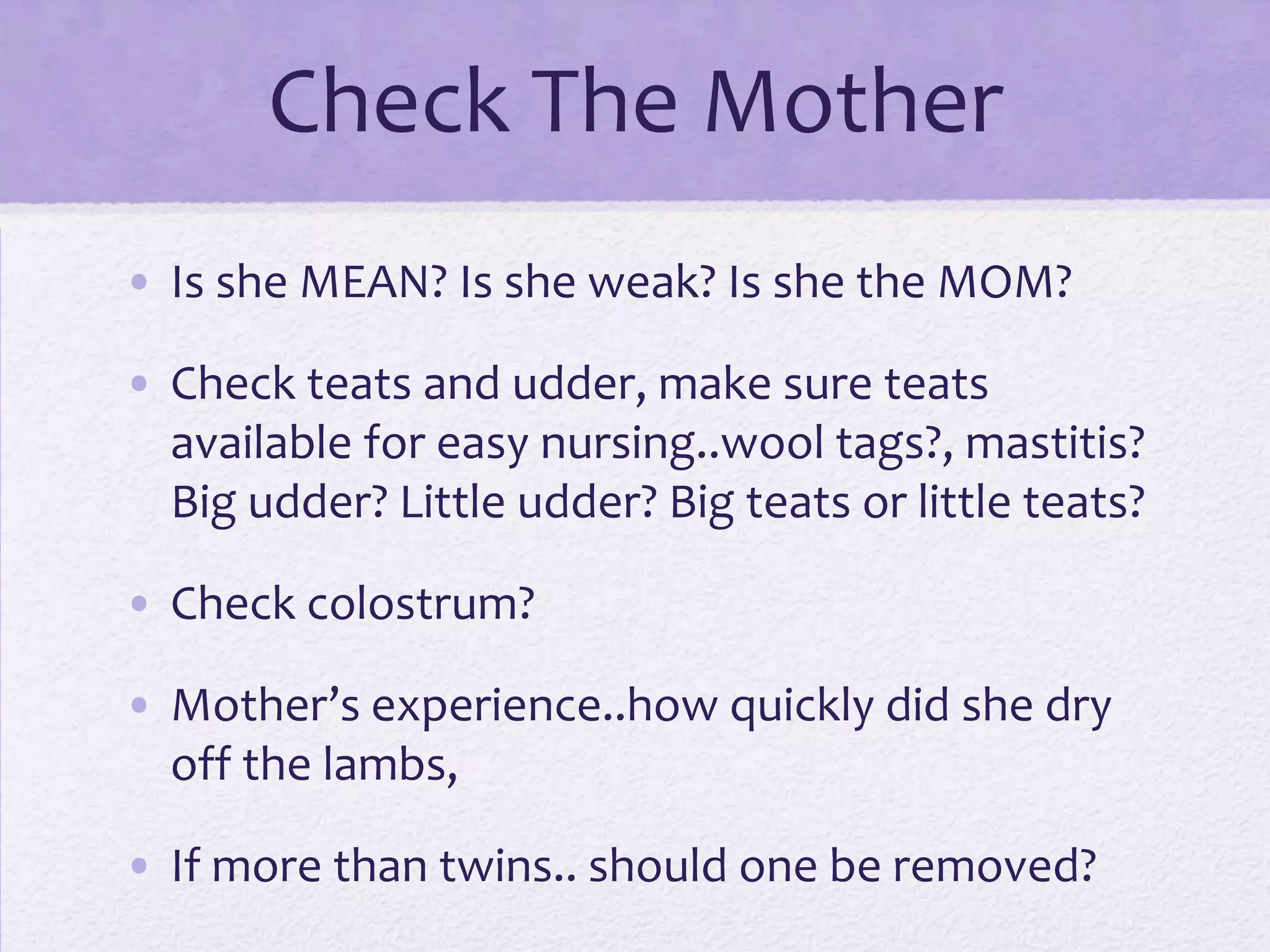 Check The Mother
• Is she MEAN? Is she weak? Is she the MOM?
• Check teats and udder, make sure teats
available for easy nursing..wool tags?, mastitis?
Big udder? Little udder? Big teats or little teats?
• Check colostrum?
• Mother’s experience..how quickly did she dry
off the lambs,
• If more than twins.. should one be removed?

 