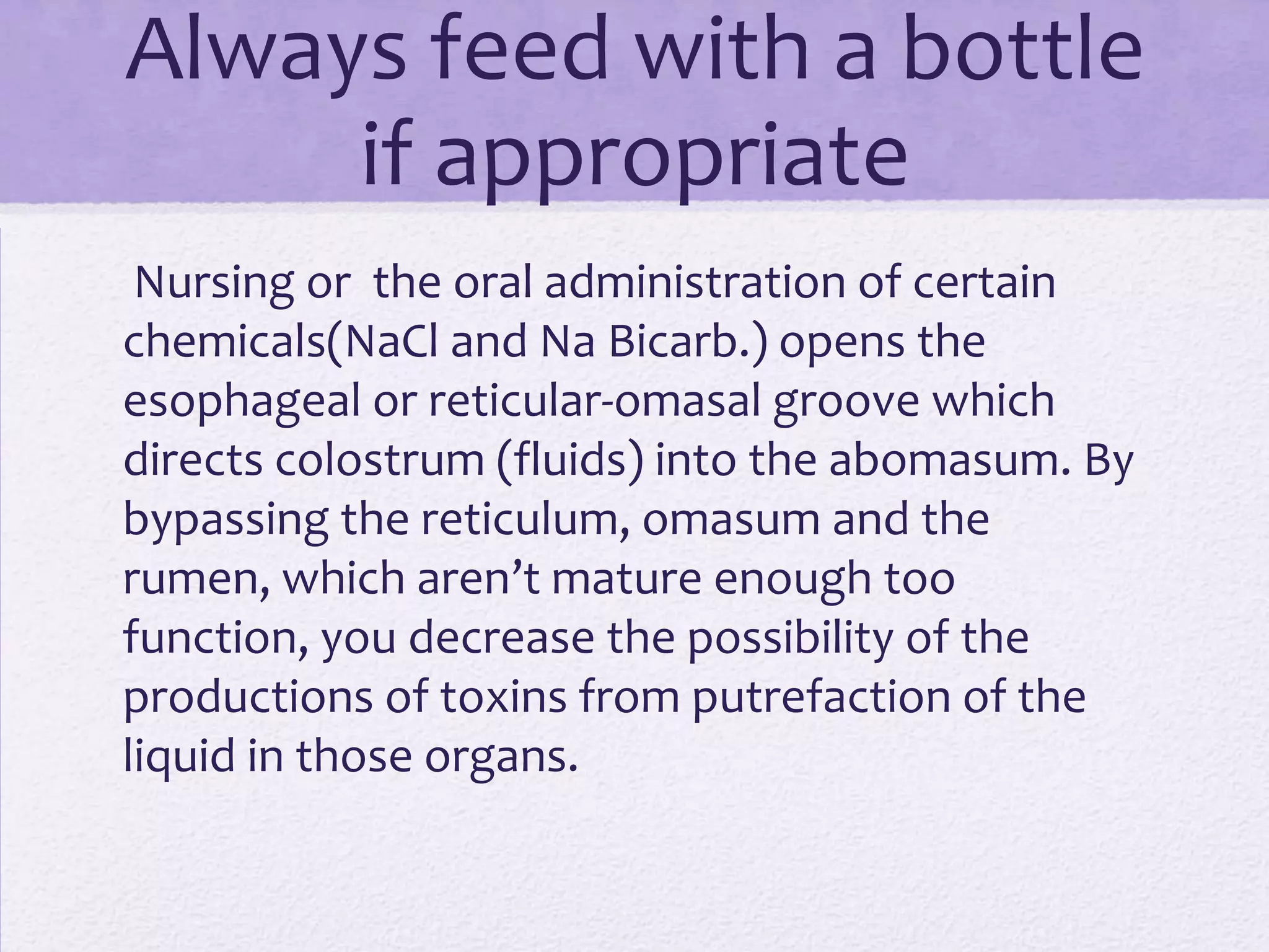 Always feed with a bottle
if appropriate
Nursing or the oral administration of certain
chemicals(NaCl and Na Bicarb.) opens the
esophageal or reticular-omasal groove which
directs colostrum (fluids) into the abomasum. By
bypassing the reticulum, omasum and the
rumen, which aren’t mature enough too
function, you decrease the possibility of the
productions of toxins from putrefaction of the
liquid in those organs.

 