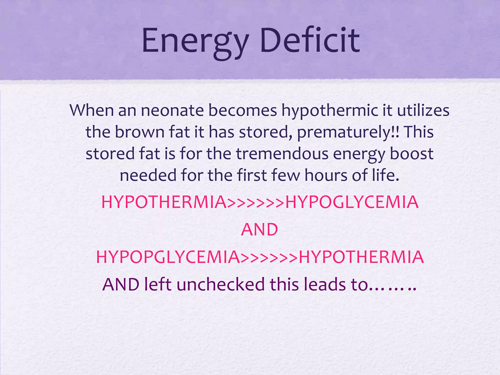 Energy Deficit
When an neonate becomes hypothermic it utilizes
the brown fat it has stored, prematurely!! This
stored fat is for the tremendous energy boost
needed for the first few hours of life.

HYPOTHERMIA>>>>>>HYPOGLYCEMIA
AND
HYPOPGLYCEMIA>>>>>>HYPOTHERMIA
AND left unchecked this leads to……..

 