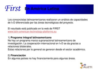 En América Latina

Los consorcistas latinoamericanos realizaron un análisis de capacidades
de I+D diferenciado por las áreas tecnológicas del proyecto.

El resultado está publicado en la web de FIRST
www.latin-american-technology-platforms.eu

1) Programa integral latinoamericano
No hay un programa marco supranacional latinoamericano de
investigación. La cooperación internacional en I+D se da gracias a
relaciones bilaterales.
Estas relaciones por lo general se generan desde el sector académico.

2) Financiación
En algunos países no hay financiamiento para algunas áreas.


   Santiago, 22th April 2010
 