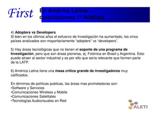 En América Latina …
                     conclusiones 1º Análisis

4) Adopters vs Developers
Si bien en los últimos años el esfuerzo de Investigación ha aumentado, los cinco
países analizados son mayoritariamente “adopters” vs “developers”.

5) Hay áreas tecnológicas que no tienen el soporte de una programa de
Investigación, pero que son áreas pioneras, ej. Fotónica en Brasil y Argentina. Esto
puede atraer al sector industrial y es por ello que sería relevante que formen parte
de la LATP.

6) América Latina tiene una masa critica grande de investigadores muy
calificados.

En términos de políticas publicas, las áreas mas prometedoras son:
•Software y Servicios
•Comunicaciones Wireless y Mobile
•Comunicaciones Satelitales
•Tecnologías Audiovisuales en Red

    Santiago, 22th April 2010
 