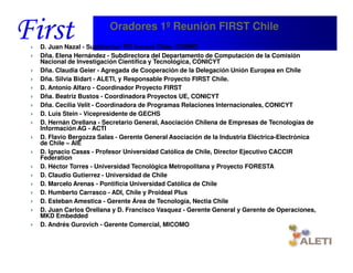 Oradores 1º Reunión FIRST Chile
D. Juan Nazal - Subdirector TIC Innova Chile, CORFO
Dña. Elena Hernández - Subdirectora del Departamento de Computación de la Comisión
Nacional de Investigación Científica y Tecnológica, CONICYT
Dña. Claudia Geier - Agregada de Cooperación de la Delegación Unión Europea en Chile
Dña. Silvia Bidart - ALETI, y Responsable Proyecto FIRST Chile.
D. Antonio Alfaro - Coordinador Proyecto FIRST
Dña. Beatriz Bustos - Coordinadora Proyectos UE, CONICYT
Dña. Cecilia Velit - Coordinadora de Programas Relaciones Internacionales, CONICYT
D. Luis Stein - Vicepresidente de GECHS
D. Hernán Orellana - Secretario General, Asociación Chilena de Empresas de Tecnologías de
Información AG - ACTI
D. Flavio Bergozza Salas - Gerente General Asociación de la Industria Eléctrica-Electrónica
de Chile – AIE
D. Ignacio Casas - Profesor Universidad Católica de Chile, Director Ejecutivo CACCIR
Federation
D. Héctor Torres - Universidad Tecnológica Metropolitana y Proyecto FORESTA
D. Claudio Gutierrez - Universidad de Chile
D. Marcelo Arenas - Pontificia Universidad Católica de Chile
D. Humberto Carrasco - ADI, Chile y Proideal Plus
D. Esteban Amestica - Gerente Área de Tecnología, Nectia Chile
D. Juan Carlos Orellana y D. Francisco Vasquez - Gerente General y Gerente de Operaciones,
MKD Embedded
D. Andrés Gurovich - Gerente Comercial, MICOMO


Santiago, 22th April 2010
 