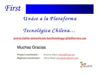 U náse a la Plataform a
                           Chilena…
               Tecnológica Chilena …
  www.latin-american-technology-platforms.eu


       Muchas Gracias
       Project coordinator:    Antonio Alfaro (alfaro@rose.es)
       Regional coordinator:   Silvia Bidart (silviabidart@aleti.org)



Santiago, 22th April 2010
 