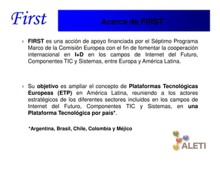 Acerca de FIRST

 FIRST es una acción de apoyo financiada por el Séptimo Programa
 Marco de la Comisión Europea con el fin de fomentar la cooperación
 internacional en I+D en los campos de Internet del Futuro,
 Componentes TIC y Sistemas, entre Europa y América Latina.



 Su objetivo es ampliar el concepto de Plataformas Tecnológicas
 Europeas (ETP) en América Latina, reuniendo a los actores
 estratégicos de los diferentes sectores incluidos en los campos de
 Internet del Futuro, Componentes TIC y Sistemas, en una
 Plataforma Tecnológica por país*.

 *Argentina, Brasil, Chile, Colombia y Méjico



Santiago, 22th April 2010
 