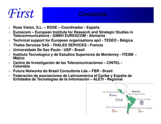 Consorcio

Rose Vision, S.L. – ROSE – Coordinador - España
Eurescom – European Institute for Research and Strategic Studies in
Telecommunications - GMBH EURESCOM - Alemania
Technical support for European organisations sprl - TESEO - Bélgica
Thales Services SAS - THALES SERVICES - Francia
Universidade De Sao Paulo - USP - Brasil
Instituto Tecnologico y de Estudios Superiores de Monterrey - ITESM -
Méjico
Centro de Investigación de las Telecomunicaciones – CINTEL -
Colombia
Futura Networks do Brasil Consultoria Lda – FBR - Brasil
Federación de asociaciones de Latinoamérica el Caribe y España de
Entidades de Tecnologías de la información – ALETI - Regional




   Santiago, 22th April 2010
 