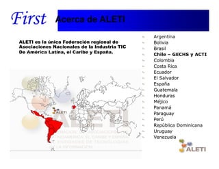 Acerca de ALETI
                                              Argentina
ALETI es la única Federación regional de      Bolivia
Asociaciones Nacionales de la Industria TIC   Brasil
De América Latina, el Caribe y España.
                                              Chile – GECHS y ACTI
                                              Colombia
                                              Costa Rica
                                              Ecuador
                                              El Salvador
                                              España
                                              Guatemala
                                              Honduras
                                              Méjico
                                              Panamá
                                              Paraguay
                                              Perú
                                              República Dominicana
                                              Uruguay
                                              Venezuela


  Santiago, 22th April 2010
 