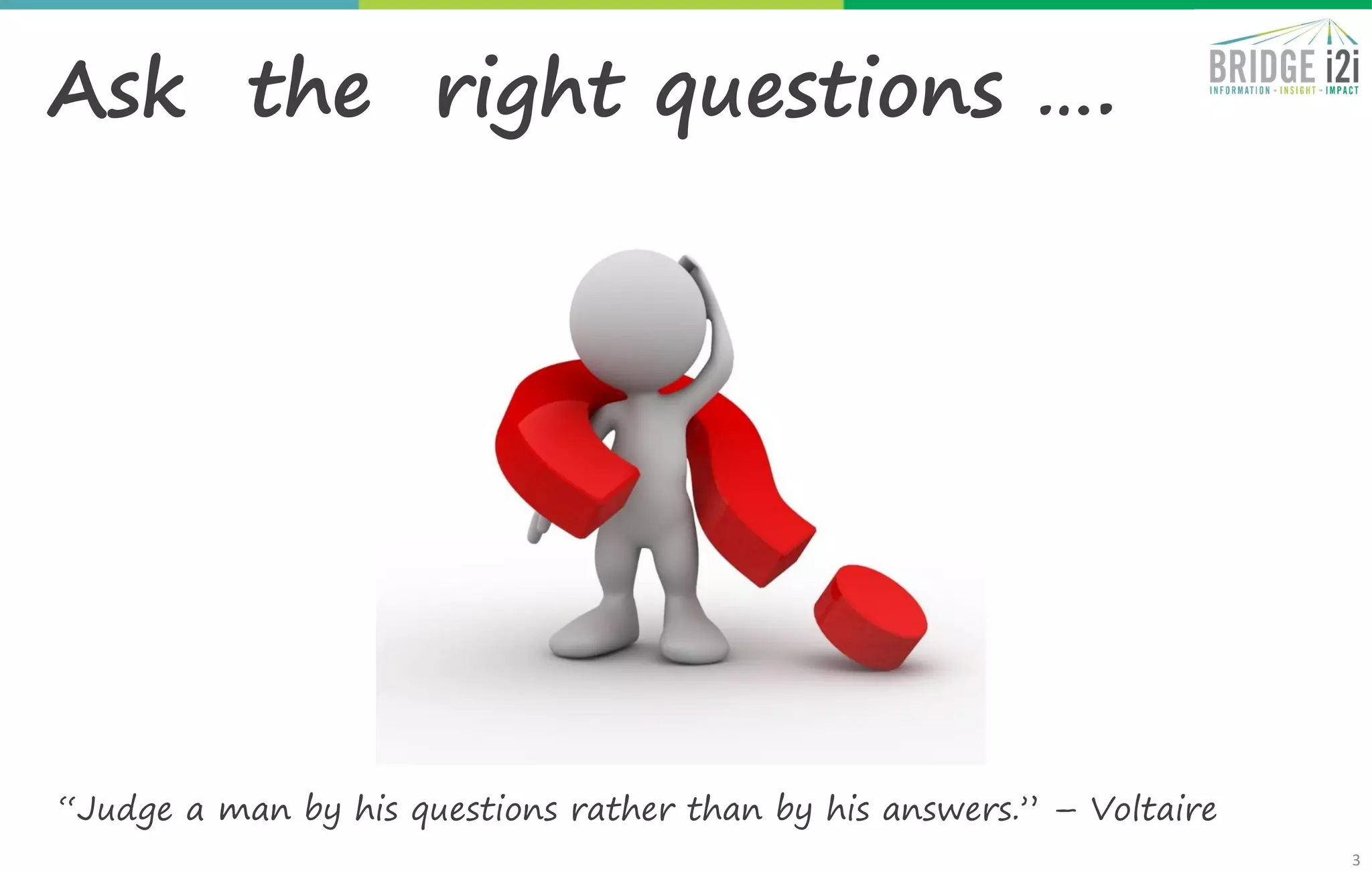 3
Ask the right questions ….
“Judge a man by his questions rather than by his answers.” – Voltaire