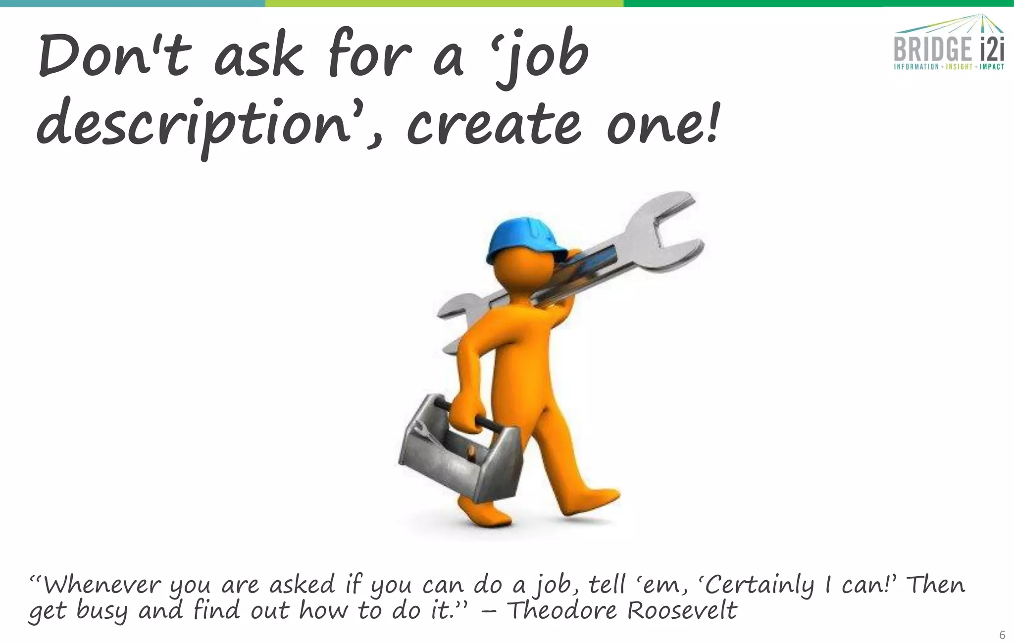 6
Don't ask for a ‘job
description’, create one!
“Whenever you are asked if you can do a job, tell ‘em, ‘Certainly I can!’ Then
get busy and find out how to do it.” – Theodore Roosevelt
