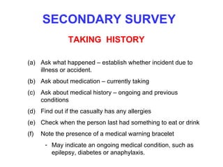 SECONDARY SURVEY TAKING  HISTORY Ask what happened – establish whether incident due to illness or accident. Ask about medication – currently taking Ask about medical history – ongoing and previous conditions Find out if the casualty has any allergies  Check when the person last had something to eat or drink Note the presence of a medical warning bracelet  May indicate an ongoing medical condition, such as epilepsy, diabetes or anaphylaxis. 