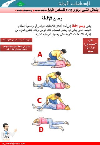 ‫الرئوي‬ ‫القلبي‬ ‫اإلنعاش‬
CPR
‫للشخص‬
‫البالغ‬
Cardiopulmonary Resuscitation
‫األولية‬ ‫اإلسعافات‬
dr_ markis@yahoo.com
‫وضع‬
‫اإلفاقة‬
‫اطلب‬
‫اإلسعاف‬
‫فور‬
‫ا‬
‫أرسل‬ ‫أو‬
‫أحدهم‬
‫الحادث‬ ‫مكان‬ ‫في‬ ‫المصاب‬ ‫ثم‬ ‫نفسك‬ ‫أمن‬
‫يشير‬
‫اإلفاقة‬ ‫وضع‬
‫أو‬ ‫الجانبي‬ ‫االستلقاء‬ ‫أشكال‬ ‫أحد‬ ‫إلى‬
‫وضعي‬
‫ة‬
‫انبطاح‬
‫فيه‬ ‫يمكن‬ ‫الذي‬ ،‫الجسم‬
‫وضع‬
‫يتنفس‬ ‫ولكنه‬ ‫الوعي‬ ‫فاقد‬ ‫المصاب‬
‫من‬ ‫كجزء‬
‫إجراء‬
‫اإلسعافات‬
‫الطبية‬ ‫الرعاية‬ ‫وصول‬ ‫حتى‬ ‫األولية‬
.
‫وت‬ ‫المصاب‬ ‫تنفس‬ ‫متابعة‬ ‫في‬ ‫استمر‬
‫غير‬
‫طبي‬ ‫طارئ‬ ‫واي‬ ‫وعيه‬ ‫درجة‬
10
 