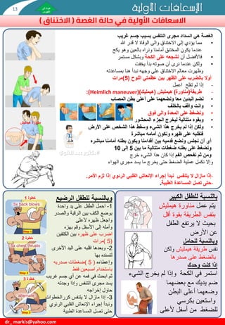 ‫مناورة‬
‫هيمليش‬
‫هي‬ ‫الغصة‬
‫غريب‬ ‫جسم‬ ‫بسبب‬ ‫التنفس‬ ‫مجرى‬ ‫انسداد‬
•
‫هللا‬ ‫قدر‬ ‫ال‬ ‫الوفاة‬ ‫والى‬ ‫االختناق‬ ‫إلى‬ ‫يؤدي‬ ‫مما‬
‫يكح‬ ‫وهو‬ ‫بالعين‬ ‫ونراه‬ ‫أمامنا‬ ‫المختنق‬ ‫يكون‬ ‫عندما‬
•
‫أن‬ ‫فاألفضل‬
‫الكحة‬ ‫على‬ ‫نشجعه‬
‫مستمر‬ ‫وبشكل‬
•
‫يخفت‬ ‫بدأ‬ ‫صوته‬ ‫أن‬ ‫نرى‬ ‫عندما‬ ‫ولكن‬
‫وظهرت‬
‫بمساعدته‬ ‫هنا‬ ‫نبدأ‬ ‫وجهه‬ ‫على‬ ‫االختناق‬ ‫معالم‬
‫اللوح‬ ‫عظمتي‬ ‫بين‬ ‫الظهر‬ ‫على‬ ‫بالضرب‬ ‫أوال‬
(
5
)
‫مرات‬
-
‫اعمل‬ ‫تفلح‬ ‫لم‬ ‫إذا‬
-
‫طريقة‬
(
‫مناورة‬
)
‫هيمليش‬
(
‫هيمليك‬
()
Heimlich maneuver
:)
•
‫نضم‬
‫المصاب‬ ‫بطن‬ ‫أعلى‬ ‫على‬ ‫ونضعهما‬ ‫معا‬ ‫اليدين‬
•
‫بالخلف‬ ‫واقف‬ ‫وانت‬
•
‫فوق‬ ‫والى‬ ‫المعدة‬ ‫على‬ ‫ونضغط‬
•
‫وبقوه‬
‫المحشور‬ ‫الجزء‬ ‫ليخرج‬ ‫متتالية‬
•
‫األرض‬ ‫على‬ ‫الشخص‬ ‫هذا‬ ‫وسقط‬ ‫الشيء‬ ‫هذا‬ ‫يخرج‬ ‫لم‬ ‫إذا‬ ‫ولكن‬
‫فنقلبه‬
‫مباشرة‬ ‫أمامه‬ ‫ونكون‬ ‫ظهره‬ ‫على‬
‫مباشره‬ ‫أمامنا‬ ‫بطنه‬ ‫ويكون‬ ‫أقدامنا‬ ‫بين‬ ‫قدميه‬ ‫ونضع‬ ‫نجلس‬ ‫أن‬ ‫أي‬
‫بين‬ ‫ما‬ ‫متتالية‬ ‫ضغطات‬ ‫بطنه‬ ‫على‬ ‫ونضغط‬
5
‫إلى‬
10
‫ومن‬
‫الفم‬ ‫نفحص‬ ‫ثم‬
‫إذا‬
‫خرج‬ ‫الشيء‬ ‫هذا‬ ‫كان‬
‫وإال‬
‫ما‬ ‫يخرج‬ ‫حتى‬ ‫الضغط‬ ‫عملية‬ ‫نكمل‬
‫يسد‬
‫الهواء‬ ‫مجرى‬
-
‫إجراء‬ ‫نبدأ‬ ‫يتنفس‬ ‫ال‬ ‫مازال‬ ‫إذا‬
‫إذا‬ ‫الرئوي‬ ‫القلبي‬ ‫اإلنعاش‬
‫األمر‬ ‫لزم‬
.
-
‫الطبية‬ ‫المساعدة‬ ‫تصل‬ ‫حتى‬
.
dr_ markis@yahoo.com
#
‫خطوة‬
1
‫خطوة‬
2
‫خطوة‬
3
‫وبالنسبة‬
‫للطفل‬
‫الرضيع‬
1
-
‫احمل‬
‫واحدة‬ ‫يد‬ ‫على‬ ‫الطفل‬
‫بوضع‬
‫والصدر‬ ‫الرقبة‬ ‫بين‬ ‫الكف‬
‫واجعل‬
‫ألعلى‬ ‫ظهره‬
‫بهزه‬ ‫وقم‬ ‫األسفل‬ ‫إلى‬ ‫وأمله‬
‫ظهره‬ ‫على‬ ‫اضرب‬
‫الكتفين‬ ‫بين‬
(
5
)
‫مرات‬
2
-
‫وبعدها‬
‫األخرى‬ ‫اليد‬ ‫على‬ ‫اقلبه‬
‫بها‬ ‫لتسنده‬
‫وإعطاءه‬
(
5
)
‫ضغطات‬
‫صدريه‬
‫فقط‬ ‫اصبعين‬ ‫باستخدام‬
‫فمه‬ ‫في‬ ‫ابحث‬ ‫ثم‬
‫عن‬
‫غريب‬ ‫جسم‬ ‫أي‬
‫يسد‬
‫التنفس‬ ‫مجرى‬
‫وإذا‬
‫وجدته‬
‫حاول‬
‫إخراجه‬
3
-
‫إذا‬
‫يتنفس‬ ‫ال‬ ‫مازال‬
‫كررالخطوات‬
‫ونبدأ‬
‫الرئوي‬ ‫القلبي‬ ‫اإلنعاش‬ ‫إجراء‬
‫حتى‬
‫الطبية‬ ‫المساعدة‬ ‫تصل‬
‫الكبير‬ ‫للطفل‬ ‫بالنسبة‬
‫عمل‬ ‫يتم‬
‫مناورة‬
‫هيمليش‬
‫أقل‬ ‫بقوة‬ ‫الطريقة‬ ‫بنفس‬
‫الطفل‬ ‫يرتفع‬ ‫ال‬ ‫بحيث‬
‫عن‬
‫األرض‬
‫للحامل‬ ‫وبالنسبة‬
‫نفس‬
‫طريقة‬
‫هيمليش‬
‫ولكن‬
‫على‬ ‫بالضغط‬
‫صدرها‬
‫وحدك‬ ‫كنت‬ ‫إذا‬
‫الكحة‬ ‫في‬ ‫استمر‬
‫وإذا‬
‫الشيء‬ ‫يخرج‬ ‫لم‬
‫بعضهما‬ ‫مع‬ ‫يديك‬ ‫ضم‬
‫البطن‬ ‫أعلى‬ ‫وضعهما‬
‫بكرسي‬ ‫واستعين‬
‫ألعلى‬ ‫أسفل‬ ‫من‬ ‫للضغط‬
‫األولية‬ ‫اإلسعافات‬
‫األولية‬ ‫االسعافات‬
‫حالة‬ ‫في‬
‫الغصة‬
(
‫االختناق‬
)
13
 