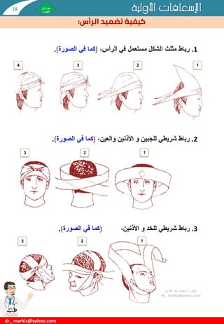 ‫األولية‬ ‫اإلسعافات‬
‫الرأس‬ ‫تضميد‬ ‫كيفية‬
:
.1
،‫الرأس‬ ‫في‬ ‫مستعمل‬ ‫الشكل‬ ‫مثلث‬ ‫رباط‬
(
‫الصورة‬ ‫في‬ ‫كما‬
)
.
.2
‫للجبين‬ ‫شريطي‬ ‫رباط‬
‫و‬
،‫والعين‬ ‫األذنين‬
(
‫الصورة‬ ‫في‬ ‫كما‬
)
.
.3
‫للخد‬ ‫شريطي‬ ‫رباط‬
‫و‬
،‫األذنين‬
(
‫الصورة‬ ‫في‬ ‫كما‬
)
.
‫دكتور‬
/
‫القوي‬ ‫عبد‬ ‫محمد‬
dr_ markis@yahoo.com
dr_ markis@yahoo.com
1
2
3
4
1
2
3
1
2
3
18
 