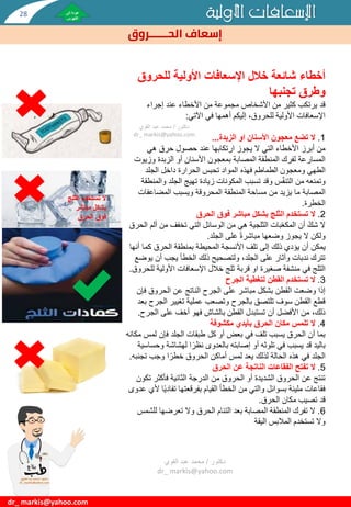 ‫األولية‬ ‫اإلسعافات‬
‫الحــــــروق‬ ‫إسعاف‬
dr_ markis@yahoo.com
‫للحروق‬ ‫األولية‬ ‫اإلسعافات‬ ‫خالل‬ ‫شائعة‬ ‫أخطاء‬
‫وطرق‬
‫تجنبها‬
‫إجراء‬ ‫عند‬ ‫األخطاء‬ ‫من‬ ‫مجموعة‬ ‫األشخاص‬ ‫من‬ ‫كثير‬ ‫يرتكب‬ ‫قد‬
‫اآلتي‬ ‫في‬ ‫أهمها‬ ‫إليكم‬ ،‫للحروق‬ ‫األولية‬ ‫اإلسعافات‬
:
1
.
‫تضع‬ ‫ال‬
‫معجون‬
‫الزبدة‬ ‫او‬ ‫األسنان‬
...
‫هي‬ ‫حرق‬ ‫حصول‬ ‫عند‬ ‫ارتكابها‬ ‫يجوز‬ ‫ال‬ ‫التي‬ ‫األخطاء‬ ‫أبرز‬ ‫من‬
‫بمعجون‬ ‫المصابة‬ ‫المنطقة‬ ‫لفرك‬ ‫المسارعة‬
‫أو‬ ‫األسنان‬
‫وزي‬ ‫الزبدة‬
‫وت‬
‫ومعجون‬ ‫الطهي‬
‫فهذه‬ ‫الطماطم‬
‫الجلد‬ ‫داخل‬ ‫الحرارة‬ ‫تحبس‬ ‫المواد‬
‫س‬ّ‫ف‬‫التن‬ ‫من‬ ‫وتمنعه‬
‫و‬ ‫الجلد‬ ‫تهيج‬ ‫زيادة‬ ‫المكونات‬ ‫تسبب‬ ‫وقد‬
‫المنطقة‬
‫ما‬ ‫المصابة‬
‫المضاعفا‬ ‫ويسبب‬ ‫المحروقة‬ ‫المنطقة‬ ‫مساحة‬ ‫من‬ ‫يزيد‬
‫ت‬
‫الخطرة‬
.
2
.
‫تستخدم‬ ‫ال‬
‫الثلج‬
‫فوق‬ ‫مباشر‬ ‫بشكل‬
‫الحرق‬
‫من‬ ‫تخفف‬ ‫التي‬ ‫الوسائل‬ ‫من‬ ‫هي‬ ‫الثلجية‬ ‫بات‬ّ‫ع‬‫المك‬ ‫أن‬ ّ‫شك‬ ‫ال‬
‫الحرق‬ ‫ألم‬
‫الجلد‬ ‫على‬ ‫مباشرة‬ ‫وضعها‬ ‫يجوز‬ ‫ال‬ ‫ولكن‬
.
‫يمكن‬
‫كم‬ ‫الحرق‬ ‫بمنطقة‬ ‫المحيطة‬ ‫األنسجة‬ ‫تلف‬ ‫إلى‬ ‫ذلك‬ ‫يؤدي‬ ‫أن‬
‫أنها‬ ‫ا‬
‫ي‬ ‫أن‬ ‫يجب‬ ‫الخطأ‬ ‫ذلك‬ ‫ولتصحيح‬ ،‫الجلد‬ ‫على‬ ‫وآثار‬ ‫ندبات‬ ‫تترك‬
‫وضع‬
‫منشفة‬ ‫في‬ ‫الثلج‬
‫ثلج‬ ‫قربة‬ ‫او‬ ‫صغيرة‬
‫األولي‬ ‫اإلسعافات‬ ‫خالل‬
‫للحروق‬ ‫ة‬
.
3
.
‫تستخدم‬ ‫ال‬
‫الجرح‬ ‫لتغطية‬ ‫القطن‬
‫ف‬ ‫الحروق‬ ‫عن‬ ‫الناتج‬ ‫الجرح‬ ‫على‬ ‫مباشر‬ ‫بشكل‬ ‫القطن‬ ‫وضعت‬ ‫إذا‬
‫إن‬
‫الج‬ ‫تغيير‬ ‫عملية‬ ‫وتصعب‬ ‫بالجرح‬ ‫تلتصق‬ ‫سوف‬ ‫القطن‬ ‫قطع‬
‫بعد‬ ‫رح‬
‫الج‬ ‫على‬ ‫أخف‬ ‫فهو‬ ‫بالشاش‬ ‫القطن‬ ‫تستبدل‬ ‫أن‬ ‫األفضل‬ ‫من‬ ،‫ذلك‬
‫رح‬
.
4
.
‫تلمس‬ ‫ال‬
‫مكشوفة‬ ‫بأيدي‬ ‫الحرق‬ ‫مكان‬
‫ل‬ ‫فإن‬ ‫الجلد‬ ‫طبقات‬ ‫كل‬ ‫أو‬ ‫بعض‬ ‫في‬ ‫تلف‬ ‫يسبب‬ ‫الحرق‬ ‫أن‬ ‫بما‬
‫مكانه‬ ‫مس‬
‫لهشاش‬ ‫ا‬‫نظر‬ ‫بالعدوى‬ ‫إصابته‬ ‫أو‬ ‫تلوثه‬ ‫في‬ ‫يسبب‬ ‫قد‬ ‫باليد‬
‫وحساسية‬ ‫ة‬
‫تج‬ ‫وجب‬ ‫ا‬‫خطر‬ ‫الحروق‬ ‫أماكن‬ ‫لمس‬ ‫يعد‬ ‫لذلك‬ ‫الحالة‬ ‫هذه‬ ‫في‬ ‫الجلد‬
‫نبه‬
.
5
.
‫تفتح‬ ‫ال‬
‫الحرق‬ ‫عن‬ ‫الناتجة‬ ‫الفقاعات‬
‫ت‬ ‫فأكثر‬ ‫الثانية‬ ‫الدرجة‬ ‫من‬ ‫الحروق‬ ‫أو‬ ‫الشديدة‬ ‫الحروق‬ ‫عن‬ ‫تنتج‬
‫كون‬
‫تفاد‬ ‫بفرقعتها‬ ‫القيام‬ ‫الخطأ‬ ‫من‬ ‫والتي‬ ‫بسوائل‬ ‫مليئة‬ ‫فقاعات‬
‫عدوى‬ ‫ألي‬ ‫ا‬‫ي‬
‫الحرق‬ ‫مكان‬ ‫تصيب‬ ‫قد‬
.
6
.
‫لل‬ ‫تعرضها‬ ‫وال‬ ‫الحرق‬ ‫التئام‬ ‫بعد‬ ‫المصابة‬ ‫المنطقة‬ ‫تفرك‬ ‫ال‬
‫شمس‬
‫المالبس‬ ‫تستخدم‬ ‫وال‬
‫اليقة‬
‫تستخدم‬ ‫ال‬
‫الث‬
‫لج‬
‫مباشر‬ ‫بشكل‬
‫الحرق‬ ‫فوق‬
‫دكتور‬
/
‫القوي‬ ‫عبد‬ ‫محمد‬
dr_ markis@yahoo.com
‫دكتور‬
/
‫القوي‬ ‫عبد‬ ‫محمد‬
dr_ markis@yahoo.com
28
 