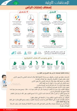 ‫األولية‬ ‫اإلسعافات‬
‫الرأس‬ ‫إصابات‬ ‫إسعاف‬
dr_ markis@yahoo.com
‫إرشادات‬
‫الطوارئ‬ ‫من‬ ‫الخروج‬ ‫بعد‬ ‫الرأس‬ ‫بإصابات‬ ‫للعناية‬
:
•
‫األولى‬ ‫واألربعين‬ ‫الثماني‬ ‫الساعات‬ ‫خالل‬ ‫كافة‬ ‫األنشطة‬ ‫مزاولة‬ ‫عن‬ ‫والتوقف‬ ،‫المنزل‬ ‫في‬ ‫والبقاء‬ ،‫الراحة‬
.
•
‫الطارئة‬ ‫الحاالت‬ ‫عند‬ ‫باإلسعاف‬ ‫لالتصال‬ ‫بالجوار؛‬ ‫هاتف‬ ‫توفر‬
.
•
‫األولى‬ ‫واألربعين‬ ‫الثماني‬ ‫الساعات‬ ‫خالل‬ ‫معك‬ ‫البقاء‬ ‫أحدهم‬ ‫من‬ ‫اطلب‬
.
•
‫التام‬ ‫الشفاء‬ ‫بعد‬ ‫إال‬ ‫العمل‬ ‫أو‬ ،‫المدرسة‬ ‫إلى‬ ‫الذهاب‬ ‫عدم‬
.
•
‫مباشرة‬ ‫اإلصابة‬ ‫بعد‬ ‫النارية‬ ‫الدراجة‬ ‫أو‬ ،‫السيارة‬ ‫قيادة‬ ‫تجنب‬
.
•
‫الطبيب‬ ‫وصفها‬ ‫إذا‬ ‫إال‬ ،‫المسكنات‬ ‫ا‬‫خصوص‬ ،‫األدوية‬ ‫تناول‬ ‫تجنب‬
.
•
‫مثل‬ ،‫الرياضية‬ ‫األلعاب‬ ‫ممارسة‬ ‫حول‬ ‫الطبيب‬ ‫مناقشة‬
:
‫إنه‬ ‫حيث‬ ،‫القدم‬ ‫كرة‬
-
‫ا‬‫غالب‬
-
‫ممارس‬ ‫بعدم‬ ‫ينصح‬
‫لمدة‬ ‫تها‬
‫الرأس‬ ‫في‬ ‫اإلصابة‬ ‫بعد‬ ‫أسابيع‬ ‫ثالثة‬
.
•
‫تنا‬ ‫يتم‬ ‫ثم‬ ،‫ذلك‬ ‫بغير‬ ‫الطبيب‬ ‫نصح‬ ‫إذا‬ ‫إال‬ ،‫األولى‬ ‫الست‬ ‫الساعات‬ ‫خالل‬ ‫الشرب‬ ‫أو‬ ،‫باألكل‬ ‫ينصح‬ ‫ال‬
‫الطعام‬ ‫ول‬
‫باعتدال‬ ‫والشراب‬
.
•
‫ا‬‫تفكير‬ ‫تتطلب‬ ‫التي‬ ‫األنشطة‬ ‫أو‬ ،‫اإللكترونية‬ ‫األجهزة‬ ‫مشاهدة‬ ‫عن‬ ‫التوقف‬
.
•
‫مباشر‬ ‫الثلج‬ ‫وضع‬ ‫وتجنب‬ ،‫الطبيب‬ ‫توصيات‬ ‫بحسب‬ ‫المتورمة‬ ‫المنطقة‬ ‫على‬ ‫الباردة‬ ‫الكمادات‬ ‫استخدم‬
‫الجلد‬ ‫على‬ ‫ة‬
.
‫التام‬ ‫الشفاء‬ ‫مرحلة‬ ‫بعد‬
:
‫مثل‬ ،‫الرياضية‬ ‫األنشطة‬ ‫ممارسة‬ ‫أثناء‬ ‫في‬ ‫الخوذة‬ ‫بلبس‬ ‫وذلك‬ ،‫جديدة‬ ‫إصابات‬ ‫من‬ ‫الرأس‬ ‫حماية‬
:
‫الدر‬ ‫ركوب‬
‫اجة‬
‫وغيرها‬ ،‫الهوائية‬
.
‫دكتور‬
/
‫القوي‬ ‫عبد‬ ‫محمد‬
dr_ markis@yahoo.com
34
 