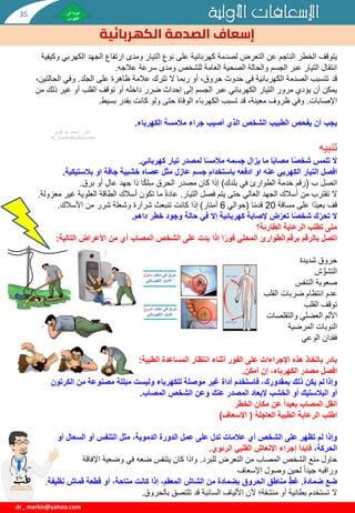 ‫األولية‬ ‫اإلسعافات‬
‫الكهربائية‬ ‫الصدمة‬ ‫إسعاف‬
dr_ markis@yahoo.com
‫يتوقف‬
‫الكهر‬ ‫الجهد‬ ‫ارتفاع‬ ‫ومدى‬ ‫التيار‬ ‫نوع‬ ‫على‬ ‫كهربائية‬ ‫لصدمة‬ ‫التعرض‬ ‫عن‬ ‫الناجم‬ ‫الخطر‬
‫وكيفية‬ ‫بي‬
‫عالجه‬ ‫سرعة‬ ‫ومدى‬ ‫للشخص‬ ‫العامة‬ ‫الصحية‬ ‫والحالة‬ ‫الجسم‬ ‫عبر‬ ‫التيار‬ ‫انتقال‬
.
‫قد‬
‫الجلد‬ ‫على‬ ‫ظاهرة‬ ‫عالمة‬ ‫تترك‬ ‫ال‬ ‫ربما‬ ‫أو‬ ،‫حروق‬ ‫حدوث‬ ‫في‬ ‫الكهربائية‬ ‫الصدمة‬ ‫تتسبب‬
.
‫وفي‬
،‫الحالتين‬
‫غي‬ ‫أو‬ ‫القلب‬ ‫توقف‬ ‫أو‬ ‫داخله‬ ‫ضرر‬ ‫إحداث‬ ‫إلى‬ ‫الجسم‬ ‫عبر‬ ‫الكهربائي‬ ‫التيار‬ ‫مرور‬ ‫يؤدي‬ ‫أن‬ ‫يمكن‬
‫من‬ ‫ذلك‬ ‫ر‬
‫اإلصابات‬
.
‫بسيط‬ ‫بقدر‬ ‫كانت‬ ‫ولو‬ ‫حتى‬ ‫الوفاة‬ ‫الكهرباء‬ ‫تسبب‬ ‫قد‬ ،‫معينة‬ ‫ظروف‬ ‫وفي‬
.
‫يجب‬
‫الكهرباء‬ ‫مالمسة‬ ‫جراء‬ ‫أصيب‬ ‫الذي‬ ‫الشخص‬ ‫الطبيب‬ ‫يفحص‬ ‫أن‬
.
‫تنبيه‬
‫كهربائي‬ ‫تيار‬ ‫لمصدر‬ ‫ا‬ً‫س‬‫مالم‬ ‫جسمه‬ ‫يزال‬ ‫ما‬ ‫ا‬ً‫ب‬‫مصا‬ ‫ا‬ً‫ص‬‫شخ‬ ‫تلمس‬ ‫ال‬
.
‫التيار‬ ‫افصل‬
‫الكهريي‬
‫بالستيك‬ ‫او‬ ‫جافة‬ ‫خشبية‬ ‫عصاه‬ ‫مثل‬ ‫عازل‬ ‫جسم‬ ‫باستخدام‬ ‫ادفعه‬ ‫او‬ ‫عنه‬
‫ية‬
.
‫اتصل‬
‫ب‬
(
‫رقم‬
‫بلدك‬ ‫في‬ ‫الطوارئ‬ ‫خدمة‬
)
‫برق‬ ‫أو‬ ٍ‫ل‬‫عا‬ ‫جهد‬ ‫ذا‬ ‫ا‬‫لك‬ِ‫س‬ ‫الحرق‬ ‫مصدر‬ ‫كان‬ ‫إذا‬
.
‫ال‬
‫التيار‬ ‫فصل‬ ‫يتم‬ ‫حتى‬ ‫العالي‬ ‫الجهد‬ ‫أسالك‬ ‫من‬ ‫تقترب‬
.
‫عادة‬
‫العلوي‬ ‫الطاقة‬ ‫أسالك‬ ‫تكون‬ ‫ما‬
‫معزولة‬ ‫غير‬ ‫ة‬
.
‫مسافة‬ ‫على‬ ‫ا‬‫بعيد‬ ‫قف‬
20
‫ا‬‫قدم‬
(
‫حوالي‬
6
‫أمتار‬
)
‫األسالك‬ ‫من‬ ‫شرر‬ ‫وشعلة‬ ‫شرارة‬ ‫تنبعث‬ ‫كانت‬ ‫إذا‬
.
‫داهم‬ ‫خطر‬ ‫وجود‬ ‫حالة‬ ‫في‬ ‫إال‬ ‫كهربائية‬ ‫إلصابة‬ ‫ض‬ّ‫تعر‬ ‫ا‬ً‫ص‬‫شخ‬ ‫ك‬ ِّّ‫تحر‬ ‫ال‬
.
‫الطارئة؟‬ ‫الرعاية‬ ‫تطلب‬ ‫متى‬
‫بالرقم‬ ‫اتصل‬
‫برقم‬
‫التالية‬ ‫األعراض‬ ‫من‬ ‫أي‬ ‫المصاب‬ ‫الشخص‬ ‫على‬ ‫بدت‬ ‫إذا‬ ‫ا‬ً‫فور‬ ‫المحلي‬ ‫الطوارئ‬
:
‫شديدة‬ ‫حروق‬
‫ش‬ ُّ‫التشو‬
‫التنفس‬ ‫صعوبة‬
‫عدم‬
‫القلب‬ ‫ضربات‬ ‫انتظام‬
‫القلب‬ ‫توقف‬
‫والتقلصات‬ ‫العضلي‬ ‫األلم‬
‫المرضية‬ ‫النوبات‬
‫فقدان‬
‫الوعي‬
‫الطبية‬ ‫المساعدة‬ ‫انتظار‬ ‫أثناء‬ ‫الفور‬ ‫على‬ ‫اإلجراءات‬ ‫هذه‬ ‫باتخاذ‬ ‫بادر‬
:
‫افصل‬
‫أمكن‬ ‫إن‬ ،‫الكهرباء‬ ‫مصدر‬
.
‫وإذا‬
‫الكرت‬ ‫من‬ ‫مصنوعة‬ ‫مبللة‬ ‫وليست‬ ‫للكهرباء‬ ‫موصلة‬ ‫غير‬ ‫أداة‬ ‫فاستخدم‬ ،‫بمقدورك‬ ‫ذلك‬ ‫يكن‬ ‫لم‬
‫ون‬
‫أو‬
‫المصاب‬ ‫الشخص‬ ‫وعن‬ ‫عنك‬ ‫المصدر‬ ‫إلبعاد‬ ‫الخشب‬ ‫أو‬ ‫البالستيك‬
.
‫الخطر‬ ‫مكان‬ ‫عن‬ ً‫ا‬‫بعيد‬ ‫المصاب‬ ‫انقل‬
‫اطلب‬
‫العاجلة‬ ‫الطبية‬ ‫الرعاية‬
(
‫اإلسعاف‬
)
‫أو‬ ‫السعال‬ ‫أو‬ ‫التنفس‬ ‫مثل‬ ،‫الدموية‬ ‫الدورة‬ ‫عمل‬ ‫على‬ ‫تدل‬ ‫عالمات‬ ‫أي‬ ‫الشخص‬ ‫على‬ ‫تظهر‬ ‫لم‬ ‫وإذا‬
،‫الحركة‬
‫الرئوي‬ ‫القلبي‬ ‫اإلنعاش‬ ‫إجراء‬ ‫فابدأ‬
.
‫للبرد‬ ‫التعرض‬ ‫من‬ ‫المصاب‬ ‫الشخص‬ ‫منع‬ ‫حاول‬
.
‫اإلفاقة‬ ‫وضعية‬ ‫في‬ ‫ضعه‬ ‫يتنفس‬ ‫كان‬ ‫واذا‬
‫اإلسعاف‬ ‫وصول‬ ‫لحين‬ ‫جيدا‬ ‫وراقبه‬
‫ضمادة‬ ‫ضع‬
.
‫نظيف‬ ‫قماش‬ ‫قطعة‬ ‫أو‬ ،‫متاحة‬ ‫كانت‬ ‫إذا‬ ،‫المعقم‬ ‫الشاش‬ ‫من‬ ‫بضمادة‬ ‫الحروق‬ ‫مناطق‬ ِّّ‫غط‬
‫ة‬
.
‫ال‬
‫بالحروق‬ ‫تلتصق‬ ‫قد‬ ‫السائبة‬ ‫األلياف‬ ‫ألن‬ ‫منشفة؛‬ ‫أو‬ ‫بطانية‬ ‫تستخدم‬
.
‫دكتور‬
/
‫القوي‬ ‫عبد‬ ‫محمد‬
dr_ markis@yahoo.com
35
 