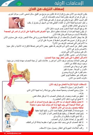 ‫األولية‬ ‫اإلسعافات‬
‫االذن‬ ‫من‬ ‫النزيف‬ ‫إسعاف‬
dr_ markis@yahoo.com
‫القيح‬ ‫من‬ ‫مزيج‬ ‫من‬ ‫تتكون‬ ‫قد‬ ‫إفرازات‬ ‫بخروج‬ ‫االذن‬ ‫من‬ ‫النزيف‬ ‫يكون‬
,
‫شمعي‬ ‫سائل‬
,
‫أخر‬ ‫سوائل‬ ‫و‬ ‫الدم‬
‫ى‬
.
‫و‬
‫كإصابات‬ ‫أسباب‬ ‫لعدة‬ ‫يكون‬ ‫النزيف‬ ‫أن‬ ‫الرغم‬ ‫على‬
‫الرأس‬
‫لكن‬
‫االذن‬ ‫طبلة‬ ‫في‬ ‫ثقب‬ ‫أو‬ ‫تمزق‬ ‫في‬ ‫يكمن‬ ‫شيوعا‬ ‫األكثر‬ ‫السبب‬
.
‫و‬
‫يثقب‬ ‫أو‬ ‫يتمزق‬ ‫أن‬ ‫السهل‬ ‫من‬ ‫فإنه‬ ‫الطبلي‬ ‫الغشاء‬ ‫أو‬ ‫االذن‬ ‫طبلة‬ ‫لحساسية‬ ‫نظرا‬
‫ما‬
‫السمع‬ ‫لفقدان‬ ‫الغالب‬ ‫في‬ ‫يؤدي‬
.
-
‫قد‬
‫االذن‬ ‫داخل‬ ‫غريب‬ ‫جسم‬ ‫لدخول‬ ‫أحيانا‬ ‫النزيف‬ ‫يرجع‬
-
‫أو‬
‫منها‬ ‫نذكر‬ ‫خطيرة‬ ‫إصابات‬ ‫أو‬ ‫لحوادث‬ ‫نتيجة‬ ‫يكون‬
‫ا‬ ‫في‬ ‫كسر‬ ‫أو‬ ‫الرأس‬ ‫على‬ ‫قوية‬ ‫لضربة‬ ‫التعرض‬
‫لجمجمة‬
‫االذن‬ ‫قناة‬ ‫كسرطان‬ ‫مرضية‬ ‫ألسباب‬ ‫باإلضافة‬
.
‫االتصال‬ ‫يجعل‬ ‫هذا‬ ‫كل‬
‫باإلسعاف‬
‫مس‬ ‫على‬ ‫بنزف‬ ‫الشعور‬ ‫حالة‬ ‫في‬ ‫ضروريا‬ ‫العاجلة‬ ‫الطبية‬ ‫الرعاية‬ ‫أو‬
‫االذن‬ ‫توى‬
‫الرأس‬ ‫على‬ ‫ضربة‬ ‫أو‬ ‫لسقوط‬ ‫التعرض‬ ‫بعد‬ ‫دموي‬ ‫إفراز‬ ‫خروج‬ ‫أو‬
.
‫االذن؟‬ ‫من‬ ‫النزيف‬ ‫تصاحب‬ ‫التي‬ ‫األعراض‬ ‫ما‬
‫للنزيف‬ ‫أدى‬ ‫الذي‬ ‫السبب‬ ‫عن‬ ‫النظر‬ ‫بغض‬
,
‫لإلفرازات‬ ‫إضافة‬ ‫األعراض‬ ‫بعض‬ ‫تظهر‬ ‫قد‬
‫االذنية‬
‫نذك‬ ‫و‬
‫منها‬ ‫ر‬
:
-
‫االذن‬ ‫في‬ ‫بأزيز‬ ‫االحساس‬
.
-
‫تنزف‬ ‫التي‬ ‫االذن‬ ‫مستوي‬ ‫على‬ ‫ألم‬
.
-
‫الرأس‬ ‫صداع‬
.
-
‫حمى‬
.
-
‫السمع‬ ‫فقدان‬
.
‫األعراض‬
‫المصاب‬ ‫حياة‬ ‫يهدد‬ ‫لخطر‬ ‫تشير‬ ‫التي‬ ‫الخطيرة‬
:
‫بين‬ ‫من‬ ‫و‬ ‫بشدة‬ ‫مهددة‬ ‫المصاب‬ ‫حياة‬ ‫أن‬ ‫تشير‬ ‫عالمات‬ ‫و‬ ‫أعراض‬ ‫االذن‬ ‫نزيف‬ ‫يصاحب‬ ‫الحاالت‬ ‫بعض‬ ‫في‬
‫ها‬
:
-
‫االنف‬ ‫من‬ ‫كذلك‬ ‫نزيف‬ ‫وجود‬
.
-
‫المصاب‬ ‫وعي‬ ‫درجة‬ ‫في‬ ‫تغير‬
.
-
‫الدوخة‬ ‫و‬ ‫الدوار‬
.
-
‫تقيؤ‬ ‫حدوث‬
.
-
‫بوضوح‬ ‫الرؤية‬ ‫على‬ ‫القدرة‬ ‫عدم‬
.
-
‫العين‬ ‫لبؤبؤ‬ ‫منتظمة‬ ‫غير‬ ‫تحركات‬
.
-
‫االذن‬ ‫من‬ ‫الشديد‬ ‫النزف‬
.
‫االذن‬ ‫نزيف‬ ‫مع‬ ‫للتعامل‬ ‫الالزمة‬ ‫االولية‬ ‫االسعافات‬
:
•
‫االسعاف‬ ‫بسيارة‬ ‫فورا‬ ‫االتصال‬
.
•
‫الذي‬ ‫االذن‬ ‫لجهة‬ ‫رأسه‬ ‫إمالة‬ ‫مع‬ ‫جالس‬ ‫نصف‬ ‫وضعية‬ ‫المصاب‬ ‫وضع‬ ‫حاول‬
‫ينزف‬
.
•
‫تنفس‬ ‫هناك‬ ‫يكن‬ ‫لم‬ ‫إذا‬ ‫المصاب‬ ‫بإنعاش‬ ‫قم‬ ‫و‬ ‫ونبضه‬ ‫تنفسه‬ ‫من‬ ‫تحقق‬
.
•
‫المتضررة‬ ‫االذن‬ ‫داخل‬ ‫شيء‬ ‫أي‬ ‫تضع‬ ‫ال‬
.
•
‫ه‬ ‫و‬ ‫الدم‬ ‫أو‬ ‫السوائل‬ ‫خروج‬ ‫سهل‬ ‫بل‬ ‫االذن‬ ‫سد‬ ‫أو‬ ‫النزيف‬ ‫توقيف‬ ‫تحاول‬ ‫ال‬
‫ذه‬
‫محاولة‬ ‫بمجرد‬ ‫حيث‬ ‫ينزف‬ ‫الدم‬ ‫ترك‬ ‫فيها‬ ‫يجب‬ ‫التي‬ ‫الوحيدة‬ ‫الحالة‬ ‫هي‬
‫الداخلية‬ ‫االذن‬ ‫إلى‬ ‫يترسب‬ ‫و‬ ‫يتجمع‬ ‫توقيفه‬
.
•
‫خفيف‬ ‫تثبيتا‬ ‫ثبتها‬ ‫و‬ ‫االذن‬ ‫تحت‬ ‫نظيفة‬ ‫قماش‬ ‫قطعة‬ ‫أو‬ ‫ضمادة‬ ‫ضع‬
‫ا‬
•
(
‫بقوة‬ ‫ربطها‬ ‫أو‬ ‫الضغط‬ ‫تجنب‬ ‫مع‬
)
‫اإلفرازات‬ ‫أو‬ ‫الدم‬ ‫لتمص‬
‫و‬
‫او‬ ‫بالبكتريا‬ ‫التلوث‬ ‫لمنع‬ ‫كذا‬
‫باالوساخ‬
.
•
‫التقم‬
‫إحداث‬ ‫أو‬ ‫بهز‬
‫إهتزاز‬
‫المصاب‬ ‫لرأس‬
.
•
‫للخ‬ ‫الرأس‬ ‫بإمالة‬ ‫مفتوحا‬ ‫الهواء‬ ‫مجرى‬ ‫ابقاء‬ ‫وجب‬ ‫الوعي‬ ‫المصاب‬ ‫فقد‬ ‫إذا‬
‫لف‬
‫أمكن‬ ‫ما‬
•
‫االسعاف‬ ‫سيارة‬ ‫وصول‬ ‫انتظار‬ ‫في‬ ‫الحيوية‬ ‫العالمات‬ ‫راقب‬
.
36
 