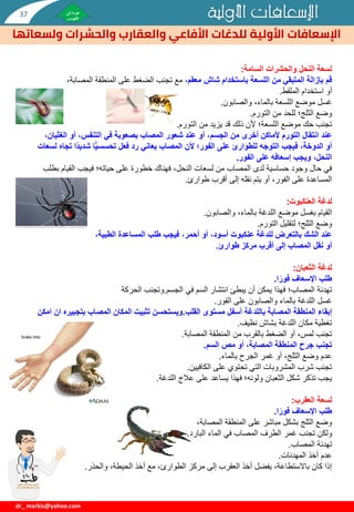 ‫األولية‬ ‫اإلسعافات‬
‫األولية‬ ‫اإلسعافات‬
‫والحشرات‬ ‫والعقارب‬ ‫األفاعي‬ ‫للدغات‬
‫ولسعاتها‬
dr_ markis@yahoo.com
‫السامة‬ ‫والحشرات‬ ‫النحل‬ ‫لسعة‬
:
،‫معقم‬ ‫شاش‬ ‫باستخدام‬ ‫اللسعة‬ ‫من‬ ‫المتبقي‬ ‫بإزالة‬ ‫قم‬
‫المصاب‬ ‫المنطقة‬ ‫على‬ ‫الضغط‬ ‫تجنب‬ ‫مع‬
،‫ة‬
‫أو‬
‫الملقط‬ ‫استخدام‬
.
‫والصابون‬ ،‫بالماء‬ ‫اللسعة‬ ‫موضع‬ ‫غسل‬
.
‫التورم‬ ‫من‬ ‫للحد‬ ‫الثلج؛‬ ‫وضع‬
.
‫التورم‬ ‫من‬ ‫يزيد‬ ‫قد‬ ‫ذلك‬ ‫ألن‬ ‫اللسعة؛‬ ‫موضع‬ ‫حك‬ ‫تجنب‬
.
‫عند‬
‫ال‬ ‫أو‬ ،‫التنفس‬ ‫في‬ ‫بصعوبة‬ ‫المصاب‬ ‫شعور‬ ‫عند‬ ‫أو‬ ،‫الجسم‬ ‫من‬ ‫أخرى‬ ‫ألماكن‬ ‫التورم‬ ‫انتقال‬
،‫غثيان‬
ً‫د‬‫شدي‬ ‫ا‬ًّ‫ي‬‫تحسس‬ ‫فعل‬ ‫رد‬ ‫يعاني‬ ‫المصاب‬ ‫ألن‬ ‫الفور؛‬ ‫على‬ ‫للطوارئ‬ ‫التوجه‬ ‫فيجب‬ ،‫الدوخة‬ ‫أو‬
‫لسعات‬ ‫تجاه‬ ‫ا‬
‫الفور‬ ‫على‬ ‫إسعافه‬ ‫ويجب‬ ،‫النحل‬
.
‫القي‬ ‫فيجب‬ ‫حياته؛‬ ‫على‬ ‫خطورة‬ ‫فهناك‬ ،‫النحل‬ ‫لسعات‬ ‫من‬ ‫المصاب‬ ‫لدى‬ ‫حساسية‬ ‫وجود‬ ‫حال‬ ‫في‬
‫بطلب‬ ‫ام‬
‫طوارئ‬ ‫أقرب‬ ‫إلى‬ ‫نقله‬ ‫يتم‬ ‫أو‬ ،‫الفور‬ ‫على‬ ‫المساعدة‬
.
‫لدغة‬
‫العنكبوت‬
:
‫والصابون‬ ،‫بالماء‬ ‫اللدغة‬ ‫موضع‬ ‫بغسل‬ ‫القيام‬
.
‫التورم‬ ‫لتقليل‬ ‫الثلج؛‬ ‫وضع‬
.
،‫الطبية‬ ‫المساعدة‬ ‫طلب‬ ‫فيجب‬ ،‫أحمر‬ ‫أو‬ ،‫أسود‬ ‫عنكبوت‬ ‫للدغة‬ ‫بالتعرض‬ ‫الشك‬ ‫عند‬
‫أو‬
‫طوارئ‬ ‫مركز‬ ‫أقرب‬ ‫إلى‬ ‫المصاب‬ ‫نقل‬
.
‫لدغة‬
‫الثعبان‬
:
‫ا‬ً‫فور‬ ‫اإلسعاف‬ ‫طلب‬
.
‫في‬ ‫السم‬ ‫انتشار‬ ‫يبطئ‬ ‫أن‬ ‫يمكن‬ ‫فهذا‬ ‫المصاب؛‬ ‫تهدئة‬
‫الجسم‬
.
‫وتجنب‬
‫الحركة‬
‫الفور‬ ‫على‬ ‫والصابون‬ ‫بالماء‬ ‫اللدغة‬ ‫غسل‬
.
‫مستوى‬ ‫أسفل‬ ‫باللدغة‬ ‫المصابة‬ ‫المنطقة‬ ‫إبقاء‬
‫القلب‬
.
‫ويستحسن‬
‫بت‬ ‫المصاب‬ ‫المكان‬ ‫تثبيت‬
‫امكن‬ ‫ان‬ ‫جبيره‬
‫نظيف‬ ‫بشاش‬ ‫اللدغة‬ ‫مكان‬ ‫تغطية‬
.
‫المصابة‬ ‫المنطقة‬ ‫من‬ ‫بالقرب‬ ‫الضغط‬ ‫أو‬ ،‫لمس‬ ‫تجنب‬
.
‫السم‬ ‫مص‬ ‫أو‬ ،‫المصابة‬ ‫المنطقة‬ ‫جرح‬ ‫تجنب‬
.
‫بالماء‬ ‫الجرح‬ ‫غمر‬ ‫أو‬ ،‫الثلج‬ ‫وضع‬ ‫عدم‬
.
‫الكافيين‬ ‫على‬ ‫تحتوي‬ ‫التي‬ ‫المشروبات‬ ‫شرب‬ ‫تجنب‬
.
‫اللدغة‬ ‫عالج‬ ‫على‬ ‫يساعد‬ ‫فهذا‬ ‫ولونه؛‬ ‫الثعبان‬ ‫شكل‬ ‫تذكر‬ ‫يجب‬
.
‫لسعة‬
‫العقرب‬
:
‫ا‬ً‫فور‬ ‫اإلسعاف‬ ‫طلب‬
.
،‫المصابة‬ ‫المنطقة‬ ‫على‬ ‫مباشر‬ ‫بشكل‬ ‫الثلج‬ ‫وضع‬
‫ولكن‬
‫البارد‬ ‫الماء‬ ‫في‬ ‫المصاب‬ ‫الطرف‬ ‫غمر‬ ‫تجنب‬
.
‫المصاب‬ ‫تهدئة‬
.
‫المهدئات‬ ‫أخذ‬ ‫عدم‬
.
‫والحذر‬ ،‫الحيطة‬ ‫أخذ‬ ‫مع‬ ،‫الطوارئ‬ ‫مركز‬ ‫إلى‬ ‫العقرب‬ ‫أخذ‬ ‫يفضل‬ ،‫باالستطاعة‬ ‫كان‬ ‫إذا‬
.
37
 