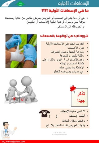 •
‫هي‬
‫أول‬
‫ما‬
‫قدم‬ُ‫ي‬
‫إلى‬
‫المصاب‬
‫أو‬
‫المريض‬
‫بمرض‬
‫مفاجئ‬
‫من‬
‫عناية‬
‫ومساع‬
‫دة‬
‫مؤقتة‬
‫حتى‬
‫وصول‬
‫الرعاية‬
‫الطبية‬
(
‫اإلسعاف‬
‫أو‬
‫الطبيب‬
)
‫أو‬
‫لحين‬
‫نقله‬
‫إلى‬
‫المستشفى‬
‫؟؟؟؟‬ ‫األولية‬ ‫اإلسعافات‬ ‫هي‬ ‫ما‬
‫األولية‬ ‫اإلسعافات‬
dr_ markis@yahoo.com
‫بالمسعف‬ ‫توافرها‬ ‫من‬ ‫البد‬ ‫شروط‬
:
•
‫األول‬ ‫اإلسعافات‬ ‫على‬ ‫الجيد‬ ‫التدريب‬
‫ية‬
•
‫هدوء‬
‫األعصاب‬
•
‫التصرف‬ ‫وحسن‬ ‫البديهة‬ ‫وسرعة‬
•
‫والشجاعة‬ ‫بالنفس‬ ‫والثقة‬
•
‫عل‬ ‫والقدرة‬ ‫التوتر‬ ‫أو‬ ‫االضطراب‬ ‫وعدم‬
‫ى‬
‫وتهدئته‬ ‫المصاب‬ ‫طمأنة‬
•
‫عمله‬ ‫ينبغي‬ ‫بما‬ ‫اإلحاطة‬
•
‫للخطر‬ ‫نفسه‬ ‫تعريض‬ ‫عدم‬ ‫مع‬
•
‫اإلسعاف‬ ‫حقيبة‬ ‫تنسى‬ ‫ال‬
•
‫اإلسعاف‬ ‫أطلب‬
)
)
•
‫الحادث‬ ‫مكان‬ ‫وافحص‬
•
‫د‬ ‫بال‬ ‫للخطر‬ ‫نفسك‬ ‫تعريض‬ ‫وتجنب‬
‫اع‬
.
‫تذكر‬
‫جيدا‬
‫دكتور‬
/
‫القوي‬ ‫عبد‬ ‫محمد‬
dr_ markis@yahoo.com
First
Aid
3
 