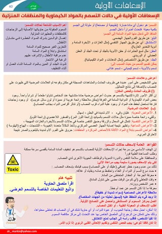 ‫األولية‬ ‫اإلسعافات‬
‫الم‬ ‫والمنظفات‬ ‫الكيماوية‬ ‫بالمواد‬ ‫التسمم‬ ‫حاالت‬ ‫في‬ ‫األولية‬ ‫اإلسعافات‬
‫نزلية‬
dr_ markis@yahoo.com
‫التسمم‬
:
‫هو‬
‫ضارة‬ ‫مادة‬ ‫أي‬ ‫دخول‬
(
‫مصنعة‬ ‫أو‬ ‫طبيعية‬
)
‫الجس‬ ‫إلى‬ ‫ملوثة‬ ‫أو‬
‫م‬
‫الجسم‬ ‫داخل‬ ‫أضرارا‬ ‫فتحدث‬ ‫معينة‬ ‫بكمية‬
.
‫المنافذ‬
‫الجسم‬ ‫إلى‬ ‫السامة‬ ‫المواد‬ ‫منها‬ ‫تدخل‬ ‫التي‬
:
‫البلع‬
:
‫الهضمي‬ ‫والجهاز‬ ‫الفم‬ ‫طريق‬ ‫عن‬
.
‫االستنشاق‬
:
‫التنفسي‬ ‫الجهاز‬ ‫طريق‬ ‫عن‬ ‫أي‬
(
‫ال‬ ‫األبخرة‬ ‫و‬ ‫الغازات‬ ‫مثل‬
‫و‬ ‫سامة‬
‫الغازية‬ ‫التخدير‬ ‫أدوية‬
.)
‫الحقن‬
:
‫مثل‬
‫الح‬ ‫أو‬ ‫الجلد‬ ‫تحت‬ ‫أو‬ ‫بالجلد‬ ‫األدوية‬ ‫حقن‬ ‫أو‬ ‫الحشرات‬ ‫لسع‬
‫قن‬
‫الوريدي‬ ‫أو‬ ‫العضلي‬
.
‫الجلد‬
:
‫االمتصاص‬ ‫طريق‬ ‫عن‬
(
‫الكيميائية‬ ‫المواد‬ ‫و‬ ‫الدهانات‬ ‫مثل‬
.)
‫المسبب‬ ‫حيث‬ ‫من‬ ‫التسمم‬ ‫تقسيم‬ ‫يمكن‬
‫إلى‬
:
‫باألدوية‬ ‫تسمم‬
-
‫كيميائي‬ ‫تسمم‬
-
‫تسمم‬
‫غذائي‬
.
‫التسمم‬ ‫وعالمات‬ ‫أعراض‬
:
‫يبنى‬
‫ظهرت‬ ‫التي‬ ‫المرضية‬ ‫العالمات‬ ‫ثم‬ ‫وقوعه‬ ‫مكان‬ ‫في‬ ‫المسجلة‬ ‫والمشاهدات‬ ‫الحادث‬ ‫ظروف‬ ‫هي‬ ‫عديدة‬ ‫أمور‬ ‫على‬ ‫التشخيص‬
‫على‬
‫المصاب‬
‫باإلضافة‬
‫التحاليل‬ ‫نتائج‬ ‫إلى‬
.
(
‫أ‬
)
‫المكان‬ ‫وفحص‬ ‫الحادث‬ ‫ظروف‬
:
‫واحدا‬ ‫شرابا‬ ‫أو‬ ‫طعاما‬ ‫تناولوا‬ ‫أشخاص‬ ‫عند‬ ‫متشابهة‬ ‫حادة‬ ‫مرضية‬ ‫أعراض‬ ‫حدوث‬ ‫هو‬ ‫بالتسمم‬ ‫للشبهة‬ ‫إثارة‬ ‫األمور‬ ‫أكثر‬ ‫إن‬
.
‫وجود‬
‫الغرفة‬ ‫في‬ ‫السامة‬ ‫الدوائية‬ ‫أو‬ ‫الكيماوية‬ ‫المواد‬ ‫بعض‬
(
‫غريب‬ ‫سائل‬ ‫لون‬ ‫أو‬ ‫مميزة‬ ‫أو‬ ‫غريبة‬ ‫رائحة‬ ‫مالحظة‬ ‫يمكن‬
)
‫ز‬ ‫وجود‬ ‫أو‬ ،
‫جاجات‬
‫المصاب‬ ‫قرب‬ ‫الدواء‬ ‫علبة‬ ‫وجود‬ ‫أو‬ ‫المواد‬ ‫هذه‬ ‫لحفظ‬ ‫تستعمل‬ ‫فارغة‬
(
‫المصاب‬ ‫بجانب‬ ‫الدواء‬ ‫أقراص‬ ‫تناثر‬ ‫أو‬
.)
(
‫ب‬
)
‫المرضية‬ ‫العالمات‬
:
1
.
‫األعراض‬
‫المعوية‬
:
‫غثيان‬
‫وقيء‬
-
‫البطن‬ ‫في‬ ‫شديدة‬ ‫آالم‬
-
‫إسهال‬
‫بالسيانيد‬ ‫التسمم‬ ‫حاالت‬ ‫مثل‬ ‫مميزة‬ ‫خاصة‬ ‫رائحة‬ ‫وللقيء‬
(
‫المر‬ ‫اللوز‬ ‫رائحة‬
)
‫والفسفور‬
‫الالعضوي‬
(
‫الثوم‬ ‫رائحة‬
.)
2
.
‫التنفسية‬ ‫األعراض‬
:
‫تتمثل‬
‫المهي‬ ‫والغازات‬ ‫باألبخرة‬ ‫التسمم‬ ‫حاالت‬ ‫في‬ ‫خاصة‬ ‫التنفس‬ ‫وضيق‬ ‫والزرقة‬ ‫السعال‬ ‫في‬
، ‫جة‬
3
-
‫األعراض‬
‫الدماغية‬
:
‫وتظهر‬
‫متعددة‬ ‫أشكاال‬ ‫وتأخذ‬ ‫المركزي‬ ‫العصبي‬ ‫الجهاز‬ ‫إصابة‬ ‫نتيجة‬
:
‫الغيبوبة‬
–
‫التشنجات‬
-
‫اله‬
‫ياج‬
(
‫الهلوسة‬
)
4
-
‫و‬ ‫المركزة‬ ‫كاألحماض‬ ‫األكالة‬ ‫المواد‬ ‫بابتالع‬ ‫التسمم‬ ‫أعراض‬
‫المنظفات‬
:
‫حروق‬
‫والصدر‬ ‫بالبلعوم‬ ‫شديدة‬ ‫آالم‬ ‫و‬ ‫الفم‬ ‫على‬
‫نتيجة‬
‫المريء‬ ‫الحتراق‬
.
‫التسمم‬ ‫حاالت‬ ‫إلسعاف‬ ‫العامة‬ ‫القواعد‬
:
‫إن‬
‫ممكنة‬ ‫سرعة‬ ‫بأقصى‬ ‫السامة‬ ‫المادة‬ ‫تخفيف‬ ‫هو‬ ‫بالتسمم‬ ‫للمصاب‬ ‫األولية‬ ‫اإلسعافات‬ ‫إجراء‬ ‫سرعة‬ ‫من‬ ‫األساسي‬ ‫الهدف‬
‫وطلب‬
‫الطبية‬ ‫المساعدة‬
‫فورا‬
‫والمحافظة‬
‫المصاب‬ ‫لدي‬ ‫األخرى‬ ‫الحيوية‬ ‫والوظائف‬ ‫الدموية‬ ‫والدورة‬ ‫التنفس‬ ‫سالمة‬ ‫على‬
.
‫اآلتي‬ ‫مراعاة‬ ‫يجب‬ ‫سليمة‬ ‫بصورة‬ ‫اإلسعاف‬ ‫يتم‬ ‫لكي‬
:
‫إضافي‬ ‫خطر‬ ‫وجـود‬ ‫عـدم‬ ‫من‬ ‫تأكـد‬
(
‫المصاب‬ ‫على‬ ‫أو‬ ‫عليك‬
)
‫بإسعاف‬ ‫قيامك‬ ‫بسبب‬
‫المصاب‬
.
:
•
‫غالفه‬ ‫أو‬ ‫وبقاياه‬ ‫بوعـائـه‬ ‫واحتفـظ‬ ‫الغذاء‬ ‫أو‬ ‫الدواء‬ ‫أو‬ ‫السـم‬ ‫نـوع‬ ‫حـدد‬
.
•
‫المقدار‬ ‫أو‬ ‫الجرعة‬ ‫معرفة‬
‫المتعاطى‬
‫المادة‬ ‫من‬
.
•
‫التعاطي‬ ‫وقت‬
(
‫المادة‬ ‫تناول‬ ‫على‬ ‫مضى‬ ‫الوقت‬ ‫من‬ ‫كم‬ ‫أي‬
.)
•
‫ووزنه‬ ‫الشخص‬ ‫عمر‬
.
‫خطأ‬ ‫أم‬ ‫عمد‬ ‫عن‬ ‫التسمم‬ ‫كان‬ ‫إذا‬ ‫ما‬ ‫معرفة‬
.
‫المصاحبة‬ ‫األعراض‬ ‫مالحظة‬
(
‫خفيفة‬ ‫أو‬ ‫شديدة‬ ‫سواء‬
.)
‫عليه‬ ‫التحفظ‬ ‫يتم‬ ‫قيء‬ ‫وجد‬ ‫إذا‬
(
‫المختصة‬ ‫الجهات‬ ‫من‬ ‫تحليله‬ ‫ليسهل‬
.)
‫األولية‬ ‫النصائح‬ ‫على‬ ‫وأحـصل‬ ‫المستشفى‬ ‫أو‬ ‫السـموم‬ ‫بمركـز‬ ‫اتصل‬
.
‫المصاب‬ ‫انقـل‬ ‫أو‬ ، ‫الطبية‬ ‫المعونة‬ ‫أو‬ ‫اإلسعاف‬ ‫أطلب‬
.
‫إذا‬
،‫محتواها‬ ‫تعاطى‬ ‫قد‬ ‫المصاب‬ ‫أن‬ ‫في‬ ‫تشك‬ ‫حاوية‬ ‫أي‬ ‫أو‬ ،‫الدواء‬ ‫عبوة‬ ‫أو‬ ،‫الحبوب‬ ‫زجاجة‬ ‫معك‬ ‫احمل‬ ،‫أمكن‬
‫وذلك‬
‫السموم‬ ‫مكافحة‬ ‫مركز‬ ‫إلى‬ ‫التحدث‬ ‫عند‬ ‫بها‬ ‫الخاص‬ ‫الملصق‬ ‫إلى‬ ‫الرجوع‬ ‫من‬ ‫تتمكن‬ ‫حتى‬
.
‫إذا‬
‫االختناق‬ ‫لمنع‬ ‫الجانب‬ ‫إلى‬ ‫رأسه‬ ‫فاقلب‬ ،‫الشخص‬ ‫تقيأ‬
.
‫إذا‬
‫للوعي‬ ً‫ا‬‫فاقد‬ ‫كان‬
:
‫األمر‬ ‫لزم‬ ‫إذا‬ ‫الرئوي‬ ‫القلبي‬ ‫اإلنعاش‬ ‫وتقديم‬ ‫التنفس‬ ‫فحص‬ ‫يجب‬
.
‫التسمم‬ ‫لحاالت‬ ‫الشائعة‬ ‫األسباب‬ ‫أهم‬
:
‫السموم‬
‫الزجاجي‬ ‫إليى‬ ‫األصيلية‬ ‫حاوياتهيا‬ ‫مين‬ ‫المنقولة‬
‫ات‬
‫المنزلية‬ ‫والمطهرات‬ ‫كالمنظفات‬
.
‫يياول‬‫ي‬‫متن‬ ‫ييي‬‫ي‬‫ف‬ ‫ييرة‬‫ي‬‫الخط‬ ‫ييواد‬‫ي‬‫الم‬ ‫ييرك‬‫ي‬‫بت‬ ‫ييدين‬‫ي‬‫الوال‬ ‫ييال‬‫ي‬‫إهم‬
‫األطفال‬
.
‫السامة‬ ‫للمواد‬ ‫صحيح‬ ‫الغير‬ ‫التخزين‬
‫السامة‬ ‫المواد‬ ‫وابتالع‬ ‫استنشاق‬
‫عليهم‬ ‫واإلشراف‬ ‫األطفال‬ ‫مراقبة‬ ‫عدم‬
‫االنتحار‬ ‫في‬ ‫الرغبة‬
‫يوث‬‫ي‬‫تل‬
‫يالمواد‬‫ي‬‫ب‬ ‫يين‬‫ي‬‫الع‬ ‫أو‬ ‫الجلييد‬
‫ا‬ ‫العمييل‬ ‫اثنيياء‬ ‫يامة‬‫ي‬‫الس‬
‫و‬
‫التنظيف‬ ‫أثناء‬
‫هام‬ ‫تنبيه‬
‫اقرأ‬
‫الحاوية‬ ‫ملصق‬
‫ع‬ِّ‫ب‬َّ‫ت‬‫وا‬
‫ا‬ ‫بالتسمم‬ ‫الخاصة‬ ‫التعليمات‬
‫لعرضي‬
.
40
 