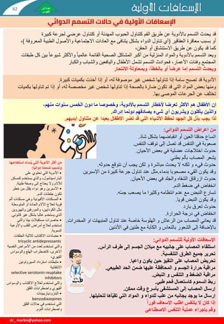 ‫اإلسعافات‬
‫األولية‬
‫للتسمم‬
‫الدوائي‬
:
‫استلقاء‬
‫الرأس‬ ‫طرف‬ ‫إلى‬ ‫الجسم‬ ‫ميالن‬ ‫مع‬ ‫جانبيه‬ ‫على‬ ‫المصاب‬
.
‫تحرير‬
‫التنفسية‬ ‫الطرق‬ ‫جميع‬
.
‫تحريض‬
‫واعيا‬ ‫يكون‬ ‫حين‬ ‫التقيؤ‬ ‫على‬ ‫المصاب‬
.
‫مراقبة‬
‫الحد‬ ‫ضمن‬ ‫عليها‬ ‫المحافظة‬ ‫و‬ ‫الجسم‬ ‫حرارة‬
‫الطبيعي‬
.
‫مراقبة‬
‫النبض‬ ‫و‬ ‫التنفس‬ ‫و‬ ‫الضغط‬
.
‫ربط‬
‫طبي‬ ‫فحم‬ ‫كاستعمال‬ ‫السموم‬
.
‫إرسال‬
‫ممكن‬ ‫وقت‬ ‫بأسرع‬ ‫المستشفى‬ ‫إلى‬ ‫المصاب‬
.
‫إرسال‬
‫التي‬ ‫المواد‬ ‫و‬ ‫للدواء‬ ‫علب‬ ‫من‬ ‫بجانبه‬ ‫يوجد‬ ‫ما‬
‫أها‬ّ‫ي‬‫تق‬
‫لتحليلها‬
.
‫اإلسعاف‬ ‫اطلب‬ ‫يتنفس‬ ‫ال‬ ‫كان‬ ‫إذا‬
ً‫أ‬‫فور‬
‫بإجراء‬ ‫وقم‬
‫االصطناعي‬ ‫التنفس‬ ‫عملية‬
‫األولية‬ ‫اإلسعافات‬
‫الدوائي‬ ‫التسمم‬ ‫حاالت‬ ‫في‬ ‫األولية‬ ‫اإلسعافات‬
dr_ markis@yahoo.com
‫قد‬
‫الفم‬ ‫طريق‬ ‫عن‬ ‫باألدوية‬ ‫التسمم‬ ‫يحدث‬
‫كتناول‬
‫كبيرة‬ ‫لجرعة‬ ‫عرضي‬ ‫كتناول‬ ‫أو‬ ‫المهدئة‬ ‫الحبوب‬
‫أو‬
‫العقاقير‬ ‫معاقرة‬ ‫بسبب‬
(
‫مع‬ ‫يتنافى‬ ‫بشكل‬ ‫الدواء‬ ‫تناول‬ ‫أي‬
‫واألصول‬ ‫االجتماعية‬ ‫العادات‬
‫الم‬ ‫الطبية‬
‫عروفة‬
)
،
‫قد‬ ‫كما‬
،‫الحقن‬ ‫أو‬ ‫االستنشاق‬ ‫طريق‬ ‫عن‬ ‫يكون‬
‫ويعد‬
‫بي‬ ‫شيوعا‬ ‫واألكثر‬ ‫عالميا‬ ‫القائمة‬ ‫الصحية‬ ‫المشاكل‬ ‫أكبر‬ ‫من‬ ‫المنزلية‬ ‫والمواد‬ ‫باألدوية‬ ‫التسمم‬
‫طبقات‬ ‫كل‬ ‫ن‬
‫والشباب‬ ‫واليافعين‬ ‫األطفال‬ ‫تشمل‬ ‫التسمم‬ ‫فحوادث‬ ،‫األعمار‬ ‫وفئات‬ ‫المجتمع‬
‫والكبار‬
‫و‬
‫يحدث‬
‫وبمحاولة‬ ،‫بالخطأ‬ ‫أو‬ ً‫ا‬‫عرض‬ ‫إما‬ ‫التسمم‬
‫االنتحار‬
‫كبيرة‬ ‫بكميات‬ ‫أخذت‬ ‫إذا‬ ‫أو‬ ،‫له‬ ‫موصوفة‬ ‫غير‬ ‫شخص‬ ‫تناولها‬ ‫إذا‬ ‫سامة‬ ‫تصبح‬ ‫قد‬ ‫األدوية‬
.
‫ومنها‬
‫بعض‬
‫المواد‬
‫بك‬ ‫تناولها‬ ‫تم‬ ‫إذا‬ ‫أو‬ ،‫له‬ ‫مخصصة‬ ‫غير‬ ‫شخص‬ ‫تناولها‬ ‫إذا‬ ‫بالصحة‬ ‫ضارة‬ ‫تكون‬ ‫قد‬ ‫التي‬
‫ميات‬
‫الجرعات‬ ‫عن‬ ‫تختلف‬
‫الموصى‬
‫بها‬
.
‫اعراض‬ ‫من‬
‫التسمم‬
‫الدوائي‬
:
‫اتساع‬
‫شاذ‬ ‫بشكل‬ ‫انقباضهما‬ ‫أو‬ ‫العين‬ ‫حدقتا‬
.
‫صعوبة‬
‫التنفس‬ ‫توقف‬ ‫إلى‬ ‫تصل‬ ‫قد‬ ‫التنفس‬ ‫في‬
.
‫حدوث‬
‫األحيان‬ ‫بعض‬ ‫في‬ ‫عضلية‬ ‫اختالجات‬
.
‫يشعر‬
‫بطني‬ ‫بألم‬ ‫المصاب‬
‫قيء‬ ‫حدوث‬
‫يحدث‬ ‫ال‬ ‫لكنه‬ ‫و‬
‫مباشرة‬
‫حدوثه‬ ‫نتوقع‬ ‫أن‬ ‫يجب‬ ‫لكن‬ ‫و‬
.
‫القيء‬ ‫يكون‬ ‫وقد‬
‫مصحوبا‬
‫بدماء‬
.
‫مثل‬
‫عند‬
‫من‬ ‫كبيرة‬ ‫جرعة‬ ‫تناول‬
‫اإلسبرين‬
‫والجلد‬ ‫الشفاه‬ ‫ازرقاق‬ ‫حدوث‬
‫األحيان‬ ‫بعض‬ ‫في‬
.
‫انخفاض‬
‫الدم‬ ‫ضغط‬ ‫في‬
.
‫تسارع‬
‫ه‬ّ‫س‬‫ج‬ ‫يصعب‬ ‫ما‬ ‫وكثيرا‬ ‫انتظامه‬ ‫عدم‬ ‫مع‬ ‫النبض‬
.
‫يكون‬ ‫وقد‬
‫قويا‬ ‫النبض‬
.
‫حدوث‬
‫بارد‬ ‫تعرق‬
‫انخفاض‬
‫الحرارة‬ ‫درجة‬ ‫في‬
.
‫قد‬
‫الهلوسة‬ ‫و‬ ‫الرعاش‬ ‫من‬ ‫المصاب‬ ‫يعاني‬
‫عند‬ ‫خاصة‬
‫تناول‬
‫المخدر‬ ‫او‬ ‫المنبهات‬
‫ات‬
.
‫باإلضافة‬
‫في‬ ‫طنين‬ ‫مع‬ ‫الكآبة‬ ‫و‬ ‫بالنعاس‬ ‫الشعور‬ ‫إلى‬
‫األذنين‬
،‫منهم‬ ‫سنوات‬ ‫الخمس‬ ‫دون‬ ‫ما‬ ‫وخصوصا‬ ،‫باألدوية‬ ‫التسمم‬ ‫ألخطار‬ ‫تعرضا‬ ‫األكثر‬ ‫هم‬ ‫األطفال‬ ‫إن‬
‫والذين‬
‫أي‬ ‫ويشربون‬ ‫يأكلون‬
‫شيء‬
‫دونما‬ ‫يصادفهم‬
‫إدراك‬
.
‫لذا‬
‫بعيدا‬ ‫األطفال‬ ‫تضر‬ ‫قد‬ ‫التي‬ ‫األشياء‬ ‫لحفظ‬ ‫الجهد‬ ‫كل‬ ‫بذل‬ ‫يجب‬
‫أيديهم‬ ‫متناول‬ ‫عن‬
.
‫استخد‬ ‫ساء‬ُ‫ي‬ ‫التي‬ ‫األدوية‬ ‫أكثر‬ ‫من‬
‫امها‬
‫ا‬ً‫ي‬‫دوائ‬ ‫ا‬ً‫م‬‫تسم‬ ‫وتسبب‬
:
•
‫على‬ ‫تحتوي‬ ‫التي‬ ‫األدوية‬
‫الباراسيتامول‬
‫كمس‬ ‫يستخدم‬ ‫والذي‬ ،
‫كن‬
‫طبية‬ ‫وصفة‬ ‫إلى‬ ‫يحتاج‬ ‫وال‬ ‫لآلالم‬
.
•
‫خطر‬ ‫من‬ ‫يقلل‬ ‫دواء‬ ‫وهو‬ ‫األسبرين‬
‫الدم‬ ‫جلطات‬ ‫تكون‬
.
•
‫المسكنات‬
‫األفيونية‬
‫أ‬ ‫مسكنات‬ ‫وهي‬
‫لم‬
‫المتوسطة‬ ‫أو‬ ‫الحادة‬ ‫اآلالم‬ ‫لعالج‬ ‫قوية‬
‫مثل‬
‫الكودايين‬
‫والهيروي‬ ‫والمورفين‬ ،
‫ن‬
‫قان‬ ‫غير‬ ‫بشكل‬ ‫غالبا‬ ‫يستخدم‬ ‫الذي‬
‫وني‬
.
•
‫والتي‬ ‫بيتا‬ ‫مستقبالت‬ ‫حاصرات‬
‫واألوعي‬ ‫القلب‬ ‫أمراض‬ ‫لعالج‬ ‫تستخدم‬
‫ة‬
‫الدموية‬
.
•
‫الحلقات‬ ‫ثالثية‬ ‫االكتئاب‬ ‫مضادات‬
tricyclic antidepressants
‫والتي‬
‫النف‬ ‫األمراض‬ ‫من‬ ‫لعدد‬ ‫تستخدم‬
‫سية‬
‫والوسواس‬ ‫الهلع‬ ‫كاضطراب‬ ،‫األخرى‬
،‫القهري‬
•
‫استرداد‬ ‫مثبطات‬
‫السيروتونين‬
‫االنتقائية‬
selective serotonin reuptake
inhibitors
‫والتي‬
‫وال‬ ‫االكتئاب‬ ‫لعالج‬ ‫تستخدم‬
‫وسواس‬
‫القلق‬ ‫واضطرابات‬ ‫القهري‬
•
‫البنزوديازيبينات‬
benzodiazepines
‫القلق‬ ‫حاالت‬ ‫في‬ ‫تستخدم‬ ‫التي‬
‫النوم‬ ‫واضطرابات‬
.
42
 