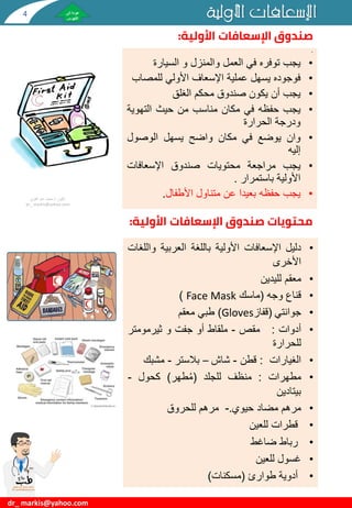 ‫األولية‬ ‫اإلسعافات‬
dr_ markis@yahoo.com
‫األولية‬ ‫اإلسعافات‬ ‫صندوق‬
:
•
•
‫يجب‬
‫توفره‬
‫في‬
‫العمل‬
‫والمنزل‬
‫و‬
‫السيارة‬
•
‫فوجوده‬
‫يسهل‬
‫عملية‬
‫اإلسعاف‬
‫األولي‬
‫للمص‬
‫اب‬
•
‫يجب‬
‫أن‬
‫يكون‬
‫صندوق‬
‫محكم‬
‫الغلق‬
•
‫يجب‬
‫حفظه‬
‫في‬
‫مكان‬
‫مناسب‬
‫من‬
‫حيث‬
‫التهوي‬
‫ة‬
‫ودرجة‬
‫الحرارة‬
•
‫وان‬
‫يوضع‬
‫في‬
‫مكان‬
‫واضح‬
‫يسهل‬
‫الوصول‬
‫إليه‬
•
‫يجب‬
‫مراجعة‬
‫محتويات‬
‫صندوق‬
‫اإلسعافات‬
‫األولية‬
‫باستمرار‬
.
•
‫يجب‬
‫حفظه‬
‫بعيدا‬
‫عن‬
‫متناول‬
‫األطفال‬
.
•
‫دليل‬
‫اإلسعافات‬
‫األولية‬
‫باللغة‬
‫العربية‬
‫و‬
‫اللغات‬
‫األخرى‬
•
‫معقم‬
‫لليدين‬
•
‫قناع‬
‫وجه‬
(
‫ماسك‬
Face Mask
)
•
‫جوانتي‬
(
‫قفاز‬
Gloves
)
‫طبي‬
‫معقم‬
•
‫أدوات‬
:
‫مقص‬
-
‫ملقاط‬
‫أو‬
‫جفت‬
‫و‬
‫ثيرمومتر‬
‫للحرارة‬
•
‫الغيارات‬
:
‫قطن‬
-
‫شاش‬
–
‫بالستر‬
-
‫مشبك‬
•
‫مطهرات‬
:
‫منظف‬
‫للجلد‬
(
‫طهر‬ُ‫م‬
)
‫كحول‬
-
‫بيتادين‬
•
‫مرهم‬
‫مضاد‬
‫حيوي‬
.
-
‫مرهم‬
‫للحروق‬
•
‫قطرات‬
‫للعين‬
•
‫رباط‬
‫ضاغط‬
•
‫غسول‬
‫للعين‬
•
‫أدوية‬
‫طوارئ‬
(
‫مسكنات‬
)
‫دكتور‬
/
‫القوي‬ ‫عبد‬ ‫محمد‬
dr_ markis@yahoo.com
‫اإلسعافات‬ ‫صندوق‬ ‫محتويات‬
‫األولية‬
:
4
 