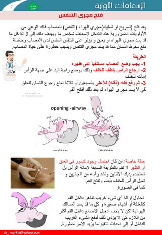 ‫األولية‬ ‫اإلسعافات‬
dr_ markis@yahoo.com
‫الطريقة‬
1
-
‫ظهره‬ ‫على‬ ً‫ا‬‫مستلقي‬ ‫المصاب‬ ‫وضع‬ ‫يجب‬
2
-
‫للخلف‬ ‫بلطف‬ ‫الراس‬ ‫ارجاع‬
‫الرأس‬ ‫جبهة‬ ‫على‬ ‫اليد‬ ‫راحة‬ ‫بوضع‬ ‫وذلك‬
‫للخلف‬ ‫إمالته‬
3
-
‫ثم‬
‫فكه‬ ‫رفع‬
(
‫ذقنه‬
)
‫لألعلى‬
‫اللسا‬ ‫رجوع‬ ‫لمنع‬ ‫ثالثة‬ ‫أو‬ ‫بأصبعين‬
‫للحلق‬ ‫ن‬
‫الفم‬ ‫افتح‬ ‫ذلك‬ ‫بعد‬ ‫ثم‬ ‫الهواء‬ ‫مجرى‬ ‫يسد‬ ‫ال‬ ‫كي‬
.
‫دكتور‬
/
‫القوي‬ ‫عبد‬ ‫محمد‬
dr_ markis@yahoo.com
‫فتح‬ ‫يعد‬
(
‫تسليك‬ ‫او‬ ‫تسريح‬
)
‫الهواء‬ ‫مجرى‬
(
‫التنفس‬
)
‫الوع‬ ‫فاقد‬ ‫للمصاب‬
‫ي‬
‫من‬
‫األولويات‬
‫ما‬ ‫شخص‬ ‫إلسعاف‬ ‫التدخل‬ ‫عند‬ ‫الضرورية‬
‫ويهدف‬
‫ك‬ ‫إزالة‬ ‫إلى‬ ‫ذلك‬
‫ما‬ ‫ل‬
‫لدى‬ ‫السلس‬ ‫التنفس‬ ‫على‬ ‫يؤثر‬ ‫و‬ ‫يعيق‬ ‫أو‬ ‫الهواء‬ ‫مجري‬ ‫يسد‬ ‫قد‬
‫و‬ ‫المصاب‬
‫خاصة‬
‫ال‬ ‫حياة‬ ‫على‬ ‫خطورة‬ ‫ويسبب‬ ‫التنفس‬ ‫مجرى‬ ‫يسد‬ ‫قد‬ ‫مما‬ ‫اللسان‬ ‫سقوط‬ ‫منع‬
‫مصاب‬
.
‫خاصة‬ ‫حالة‬
:
‫كان‬ ‫إن‬
‫العن‬ ‫في‬ ‫كسور‬ ‫وجود‬ ‫احتمال‬
‫ق‬
‫الظهر‬ ‫أو‬
‫الرأس‬ ‫إلمالة‬ ‫السابقة‬ ‫بالطريقة‬ ‫تقم‬ ‫ال‬
‫بل‬
‫الجان‬ ‫من‬ ‫رأسه‬ ‫وتشد‬ ‫االثنتين‬ ‫يديك‬ ‫تستخدم‬
‫و‬ ‫بين‬
‫للخلف‬ ‫الرأس‬ ‫تميل‬
‫ببطء‬
‫الفم‬ ‫وتفتح‬
‫كما‬
‫الصورة‬ ‫في‬
.
opening -airway
‫أي‬ ‫إزالة‬ ‫نحاول‬
‫شىء‬
‫الفم‬ ‫داخل‬ ‫ظاهر‬ ‫غريب‬
‫المسال‬ ‫يسد‬ ‫قد‬ ‫ما‬ ‫كل‬ ‫و‬ ‫صغيرة‬ ‫أشياء‬ ‫أو‬ ‫كالعلكة‬
‫ك‬
‫أك‬ ‫الفم‬ ‫داخل‬ ‫االصابع‬ ‫ادخال‬ ‫يجب‬ ‫ال‬ ‫لكن‬ ‫الهوائية‬
‫ثر‬
‫الغريب‬ ‫الشيء‬ ‫لدفع‬ ‫ذلك‬ ‫يؤدي‬ ‫ال‬ ‫كي‬ ‫الالزم‬ ‫من‬
‫خطورة‬ ‫االمر‬ ‫يزيد‬ ‫ما‬ ‫التقيؤ‬ ‫إحداث‬ ‫إلى‬ ‫أو‬ ‫للداخل‬
.
‫مجرى‬ ‫فتح‬
‫التنفس‬
7
 
