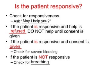 Is the patient responsive?
• Check for responsiveness
– Ask “____________?”
• If the patient is responsive and help is
_______ DO NOT help until consent is
given
• If the patient is responsive and consent is
_____
– Check for severe bleeding
• If the patient is NOT responsive
– Check for _________
May I help you
refused
given
breathing
 