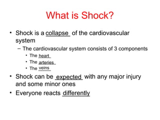 What is Shock?
• Shock is a _______ of the cardiovascular
system
– The cardiovascular system consists of 3 components
• The _____
• The _______
• The _____
• Shock can be ________ with any major injury
and some minor ones
• Everyone reacts ________
collapse
heart
arteries
veins
expected
differently
 