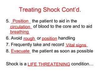 Treating Shock Cont’d.
5. ________ the patient to aid in the
_________ of blood to the core and to aid
________
6. Avoid _____ or ______ handling
7. Frequently take and record _________
8. ________ the patient as soon as possible
Shock is a _________________ condition…
Position
circulation
breathing
rough position
Vital signs
Evacuate
LIFE THREATENING
 