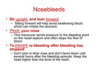 Nosebleeds
• Sit ______ and lean ______
– Sitting forward will help avoid swallowing blood,
which can irritate the stomach.
• _____ your nose
– This maneuver sends pressure to the bleeding point
on the nasal septum and often stops the flow of
blood.
• To ______ re-bleeding after bleeding has
stopped
– Don't pick or blow nose and don't bend down until
several hours after the bleeding episode. Keep the
head higher than the level of the heart.
upright forward
Pinch
prevent
 