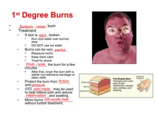 1st
Degree Burns
• _______, _____ burn
• Treatment
– If skin is _____ broken
• Run cool water over burned
area
• DO NOT use ice water
– Burns can be very _______
• Reassure victim
• Keep them calm
• Treat for shock
– ______/_____ the burn for a few
minutes
• After that, cover the burn with a
sterile non-adhesive bandage or
clean cloth.
– Protect the burn from ______
and _______
– OTC __________ may be used
to help relieve pain and reduce
____________ and swelling.
– Minor burns _______________
without further treatment.
Sunburn minor
NOT
painful
Flush soak
friction
pressure
pain meds
inflammation
will usually heal
 