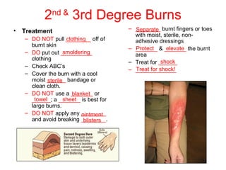 2nd &
3rd Degree Burns
• Treatment
– DO NOT pull ________ off of
burnt skin
– DO put out __________
clothing
– Check ABC’s
– Cover the burn with a cool
moist ______ bandage or
clean cloth.
– DO NOT use a _______ or
______; a _______ is best for
large burns.
– DO NOT apply any ________
and avoid breaking ________.
– ________ burnt fingers or toes
with moist, sterile, non-
adhesive dressings
– _______ & _______ the burnt
area
– Treat for ______
– _____________
clothing
smoldering
sterile
blanket
towel sheet
ointment
blisters
Separate
Protect elevate
shock
Treat for shock!
 