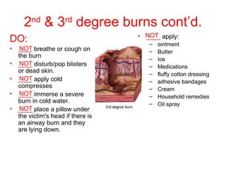 2nd
& 3rd
degree burns cont’d.
• ____ apply:
– ointment
– Butter
– Ice
– Medications
– fluffy cotton dressing
– adhesive bandages
– Cream
– Household remedies
– Oil spray
DO:
• ____ breathe or cough on
the burn
• ____ disturb/pop blisters
or dead skin.
• ____ apply cold
compresses
• ____ immerse a severe
burn in cold water.
• ____ place a pillow under
the victim's head if there is
an airway burn and they
are lying down.
NOT
NOT
NOT
NOT
NOT
NOT
 