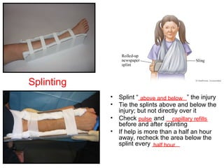 • Splint “______________” the injury
• Tie the splints above and below the
injury; but not directly over it
• Check ____ and ____________
before and after splinting
• If help is more than a half an hour
away, recheck the area below the
splint every ________
above and below
pulse capillary refills
half hour
Splinting
 