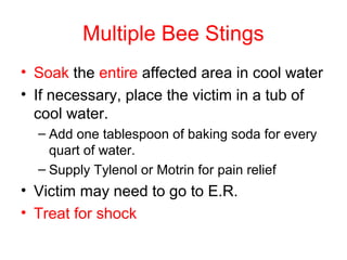 Multiple Bee Stings
• Soak the entire affected area in cool water
• If necessary, place the victim in a tub of
cool water.
– Add one tablespoon of baking soda for every
quart of water.
– Supply Tylenol or Motrin for pain relief
• Victim may need to go to E.R.
• Treat for shock
 