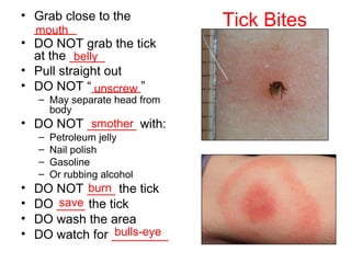 Tick Bites• Grab close to the
______
• DO NOT grab the tick
at the _____
• Pull straight out
• DO NOT “_______”
– May separate head from
body
• DO NOT _______ with:
– Petroleum jelly
– Nail polish
– Gasoline
– Or rubbing alcohol
• DO NOT ____ the tick
• DO ____ the tick
• DO wash the area
• DO watch for ________
mouth
belly
unscrew
smother
burn
save
bulls-eye
 