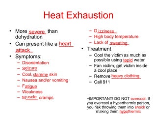 Heat Exhaustion
• More ______ than
dehydration
• Can present like a _____
______
• Symptoms:
– Disorientation
– S_____
– Cool, ______ skin
– Nausea and/or vomiting
– F_____
– Weakness
– M_____ cramps
– D________
– High body temperature
– Lack of ________
• Treatment
– Cool the victim as much as
possible using ____ water
– Fan victim, get victim inside
a cool place
– Remove ____________
– Call 911
–IMPORTANT! DO NOT overcool. If
you overcool a hyperthermic person,
you risk throwing them into shock or
making them hypothermic
severe
heart
attack
eizure
clammy
atigue
uscle
izziness
sweating
tepid
heavy clothing
 