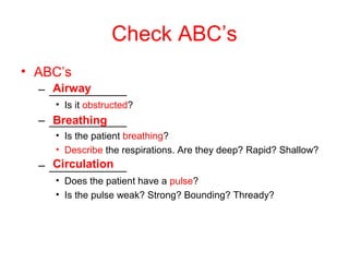 Check ABC’s
• ABC’s
– ____________
• Is it obstructed?
– ____________
• Is the patient breathing?
• Describe the respirations. Are they deep? Rapid? Shallow?
– ____________
• Does the patient have a pulse?
• Is the pulse weak? Strong? Bounding? Thready?
Airway
Breathing
Circulation
 