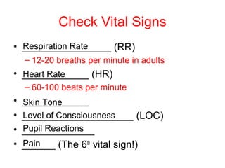 Check Vital Signs
• ________________ (RR)
– 12-20 breaths per minute in adults
• ____________ (HR)
– 60-100 beats per minute
• ____________
• ____________________ (LOC)
• _____________
• ______ (The 6th
vital sign!)
Respiration Rate
Heart Rate
Skin Tone
Level of Consciousness
Pupil Reactions
Pain
 