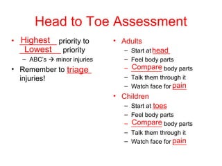 Head to Toe Assessment
Highest
Lowest
triage
head
Compare
pain
toes
Compare
pain
• _________ priority to
__________ priority
– ABC’s  minor injuries
• Remember to ______
injuries!
• Adults
– Start at _____
– Feel body parts
– _________ body parts
– Talk them through it
– Watch face for ____
• Children
– Start at ____
– Feel body parts
– _________ body parts
– Talk them through it
– Watch face for ____
 
