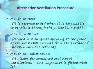 Alternative Ventilation Procedure Mouth to Nose   (It is recommended when it is impossible to ventilate through the patient’s mouth) Mouth to Stoma  (Stoma is a surgical opening at the front of the neck that extends from the surface of the skin into the trachea) Mouth to Pocket Musk   (It allows for combined oral nasal ventilations – One way valve is fitted with it) 