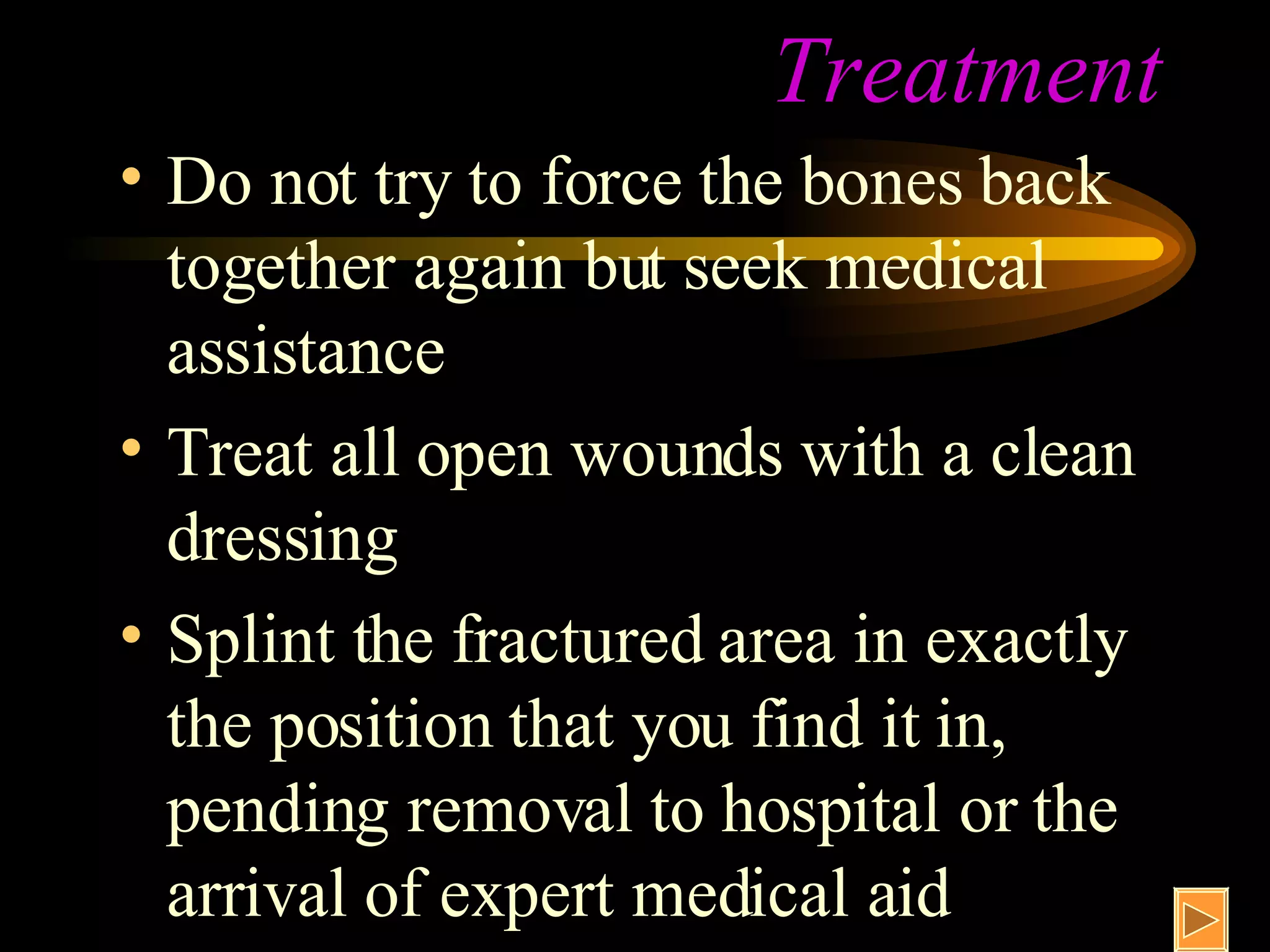 Treatment Do not try to force the bones back together again but seek medical assistance Treat all open wounds with a clean dressing Splint the fractured area in exactly the position that you find it in, pending removal to hospital or the arrival of expert medical aid 