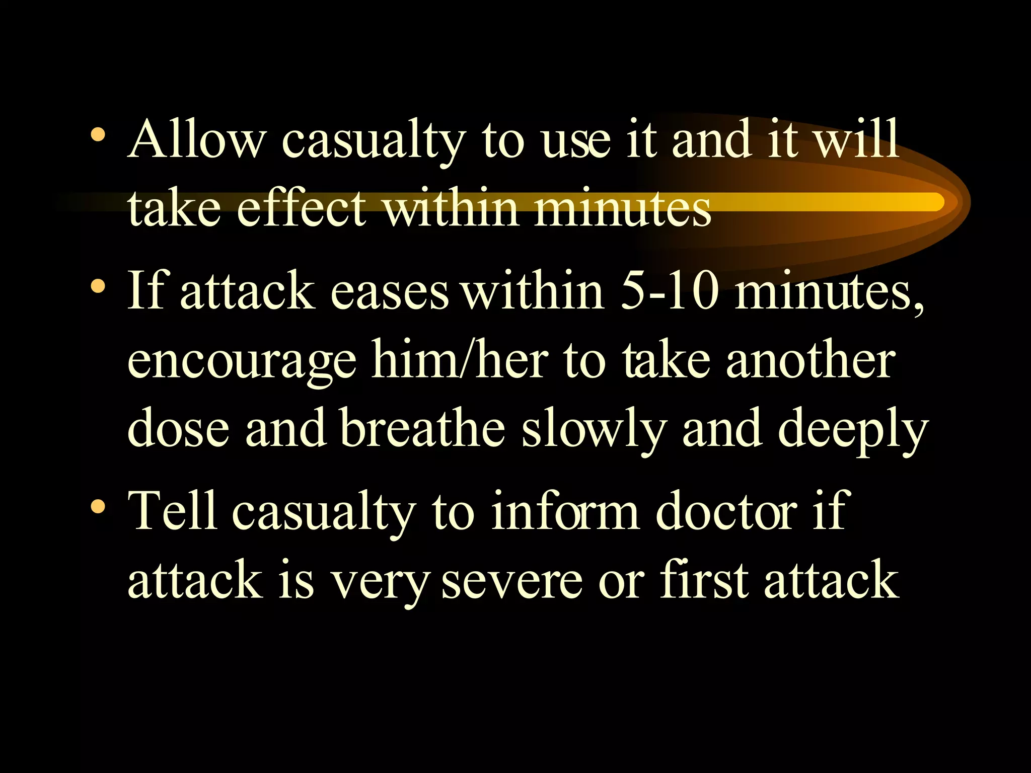 Allow casualty to use it and it will take effect within minutes If attack eases within 5-10 minutes, encourage him/her to take another dose and breathe slowly and deeply Tell casualty to inform doctor if attack is very severe or first attack 