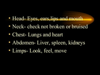 Head- Eyes, ears,lips and mouth Neck- check not broken or bruised Chest- Lungs and heart Abdomen- Liver, spleen, kidneys Limps- Look, feel, move 