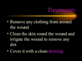 Treatments Remove any clothing from around the wound Clean the skin round the wound and irrigate the wound to remove any dirt Cover it with a clean  dressing  